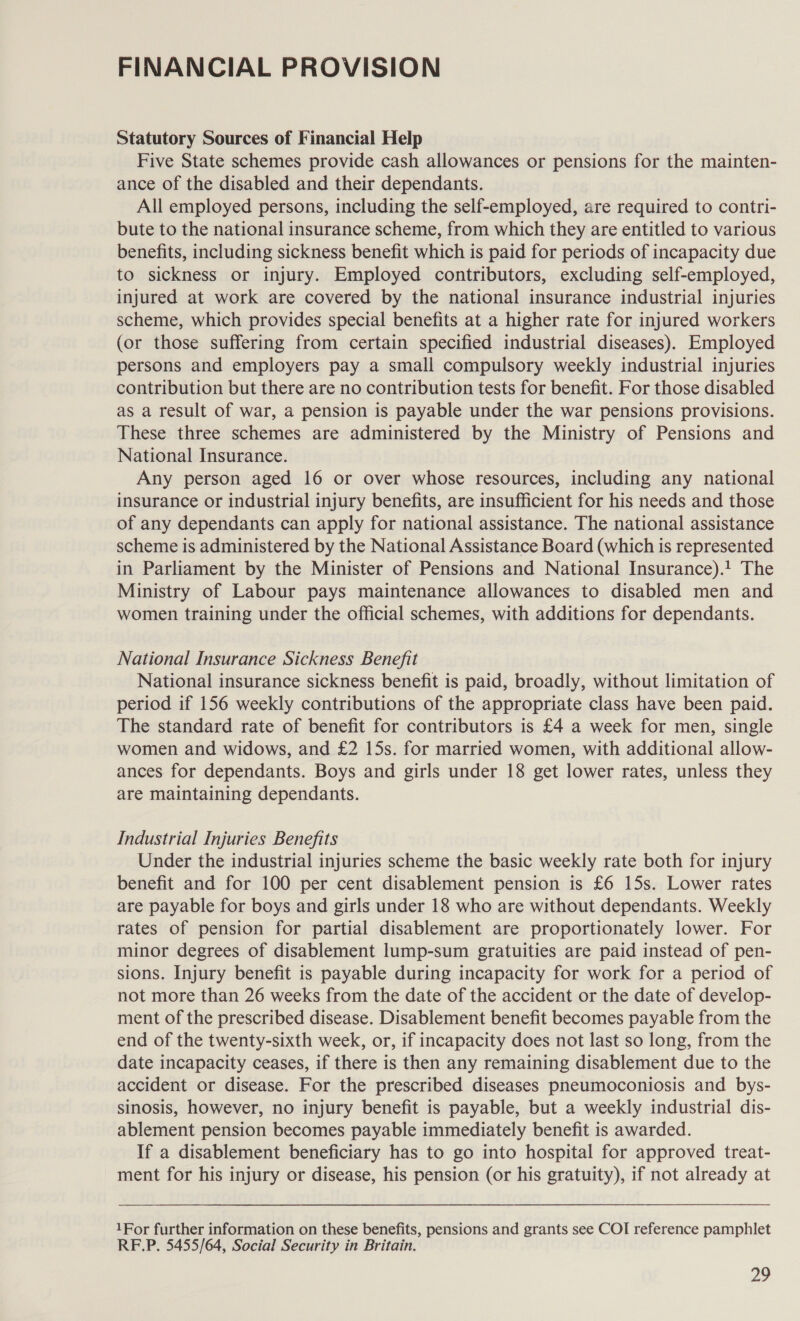 FINANCIAL PROVISION Statutory Sources of Financial Help Five State schemes provide cash allowances or pensions for the mainten- ance of the disabled and their dependants. All employed persons, including the self-employed, are required to contri- bute to the national insurance scheme, from which they are entitled to various benefits, including sickness benefit which is paid for periods of incapacity due to sickness or injury. Employed contributors, excluding self-employed, injured at work are covered by the national insurance industrial injuries scheme, which provides special benefits at a higher rate for injured workers (or those suffering from certain specified industrial diseases). Employed persons and employers pay a small compulsory weekly industrial injuries contribution but there are no contribution tests for benefit. For those disabled as a result of war, a pension is payable under the war pensions provisions. These three schemes are administered by the Ministry of Pensions and National Insurance. Any person aged 16 or over whose resources, including any national insurance or industrial injury benefits, are insufficient for his needs and those of any dependants can apply for national assistance. The national assistance scheme is administered by the National Assistance Board (which is represented in Parliament by the Minister of Pensions and National Insurance).! The Ministry of Labour pays maintenance allowances to disabled men and women training under the official schemes, with additions for dependants. National Insurance Sickness Benefit National insurance sickness benefit is paid, broadly, without limitation of period if 156 weekly contributions of the appropriate class have been paid. The standard rate of benefit for contributors is £4 a week for men, single women and widows, and £2 15s. for married women, with additional allow- ances for dependants. Boys and girls under 18 get lower rates, unless they are maintaining dependants. Industrial Injuries Benefits Under the industrial injuries scheme the basic weekly rate both for injury benefit and for 100 per cent disablement pension is £6 15s. Lower rates are payable for boys and girls under 18 who are without dependants. Weekly rates of pension for partial disablement are proportionately lower. For minor degrees of disablement lump-sum gratuities are paid instead of pen- sions. Injury benefit is payable during incapacity for work for a period of not more than 26 weeks from the date of the accident or the date of develop- ment of the prescribed disease. Disablement benefit becomes payable from the end of the twenty-sixth week, or, if incapacity does not last so long, from the date incapacity ceases, if there is then any remaining disablement due to the accident or disease. For the prescribed diseases pneumoconiosis and bys- sinosis, however, no injury benefit is payable, but a weekly industrial dis- ablement pension becomes payable immediately benefit is awarded. If a disablement beneficiary has to go into hospital for approved treat- ment for his injury or disease, his pension (or his gratuity), if not already at 1For further information on these benefits, pensions and grants see COI reference pamphlet RF.P. 5455/64, Social Security in Britain.