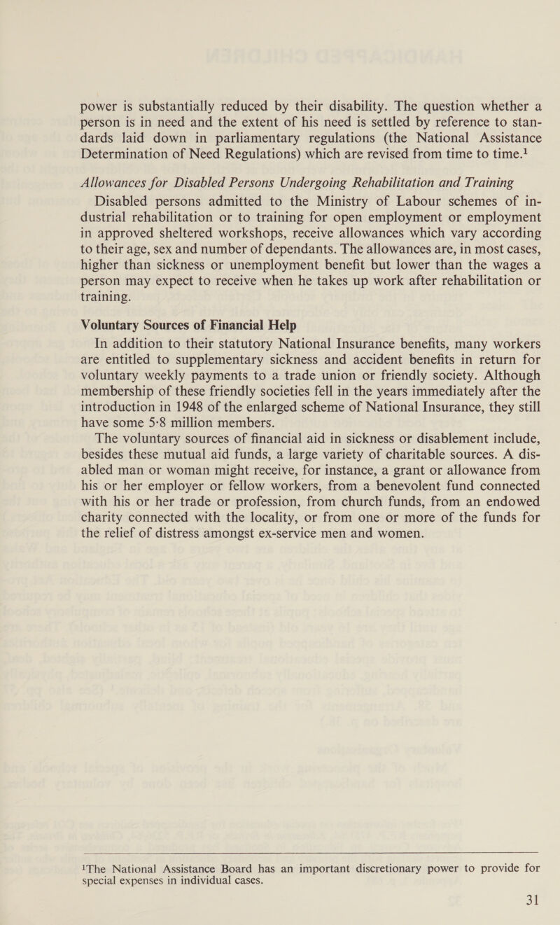 power is substantially reduced by their disability. The question whether a person is in need and the extent of his need is settled by reference to stan- dards laid down in parliamentary regulations (the National Assistance Determination of Need Regulations) which are revised from time to time.? Allowances for Disabled Persons Undergoing Rehabilitation and Training Disabled persons admitted to the Ministry of Labour schemes of in- dustrial rehabilitation or to training for open employment or employment in approved sheltered workshops, receive allowances which vary according to their age, sex and number of dependants. The allowances are, in most cases, higher than sickness or unemployment benefit but lower than the wages a person may expect to receive when he takes up work after rehabilitation or training. Voluntary Sources of Financial Help In addition to their statutory National Insurance benefits, many workers are entitled to supplementary sickness and accident benefits in return for voluntary weekly payments to a trade union or friendly society. Although membership of these friendly societies fell in the years immediately after the introduction in 1948 of the enlarged scheme of National Insurance, they still have some 5-8 million members. The voluntary sources of financial aid in sickness or disablement include, besides these mutual aid funds, a large variety of charitable sources. A dis- abled man or woman might receive, for instance, a grant or allowance from his or her employer or fellow workers, from a benevolent fund connected with his or her trade or profession, from church funds, from an endowed charity connected with the locality, or from one or more of the funds for the relief of distress amongst ex-service men and women.  1The National Assistance Board has an important discretionary power to provide for special expenses in individual cases. a