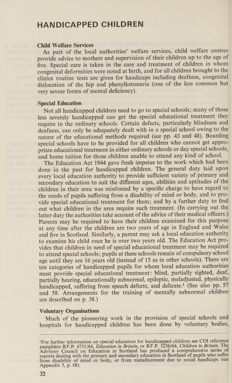 HANDICAPPED CHILDREN Child Welfare Services As part of the local authorities’ welfare services, child welfare centres provide advice to mothers and supervision of their children up to the age of five. Special care is taken in the care and treatment of children in whom congenital deformities were noted at birth, and for all children brought to the clinics routine tests are given for handicaps including deafness, congenital dislocation of the hip and phenylketonuria (one of the less common but very severe forms of mental deficiency). Special Education Not all handicapped children need to go to special schools; many of those less severely handicapped can get the special educational treatment they require in the ordinary schools. Certain defects, particularly blindness and deafness, can only be adequately dealt with in a special school owing to the nature of the educational methods required (see pp. 43 and 48). Boarding special schools have to be provided for all children who cannot get appro- priate educational treatment in either ordinary schools or day special schools, and home tuition for those children unable to attend any kind of school. The Education Act 1944 gave fresh impetus to the work which had been done in the past for handicapped children. The general duty laid upon every local education authority to provide sufficient variety of primary and secondary education to suit the different ages, abilities and aptitudes of the children in their area was reinforced by a specific charge to have regard to the needs of pupils suffering from a disability of mind or body, and to pro- vide special educational treatment for them; and by a further duty to find out what children in the area require such treatment. (In carrying out the latter duty the authorities take account of the advice of their medical officers.) Parents may be required to have their children examined for this purpose at any time after the children are two years of age in England and Wales and five in Scotland. Similarly, a parent may ask a local education authority to examine his child once he is over two years old. The Education Act pro- vides that children in need of special educational treatment may be required to attend special schools; pupils at these schools remain of compulsory school age until they are 16 years old (instead of 15 as in other schools). There are ten categories of handicapped pupils for whom local education authorities must provide special educational treatment: blind, partially sighted, deaf, partially hearing, educationally subnormal, epileptic, maladjusted, physically handicapped, suffering from speech defects, and delicate.’ (See also pp. 57 and 58. Arrangements for the training of mentally subnormal children are described on p. 38.) Voluntary Organisations Much of the pioneering work in the provision of special schools and hospitals for handicapped children has been done by voluntary bodies,   1For further information on special education for handicapped children see COI reference pamphlets RF.P. 4751/64, Education in Britain, or RF.P. 5236/64, Children in Britain. The Advisory Council on Education in Scotland has produced a comprehensive series of reports dealing with the primary and secondary education in Scotland of pupils who suffer from disability of mind or body, or from maladjustment due to social handicaps (see Appendix 3, p. 68).