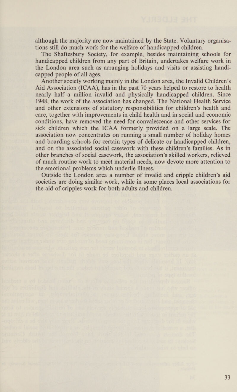 although the majority are now maintained by the State. Voluntary organisa- tions still do much work for the welfare of handicapped children. The Shaftesbury Society, for example, besides maintaining schools for handicapped children from any part of Britain, undertakes welfare work in the London area such as arranging holidays and visits or assisting handi- capped people of all ages. Another society working mainly in the London area, the Invalid Children’s Aid Association (ICAA), has in the past 70 years helped to restore to health nearly half a million invalid and physically handicapped children. Since 1948, the work of the association has changed. The National Health Service and other extensions of statutory responsibilities for children’s health and care, together with improvements in child health and in social and economic conditions, have removed the need for convalescence and other services for sick children which the ICAA formerly provided on a large scale. The association now concentrates on running a small number of holiday homes and boarding schools for certain types of delicate or handicapped children, and on the associated social casework with these children’s families. As in other branches of social casework, the association’s skilled workers, relieved of much routine work to meet material needs, now devote more attention to the emotional problems which underlie illness. Outside the London area a number of invalid and cripple children’s aid societies are doing similar work, while in some places local associations for the aid of cripples work for both adults and children.