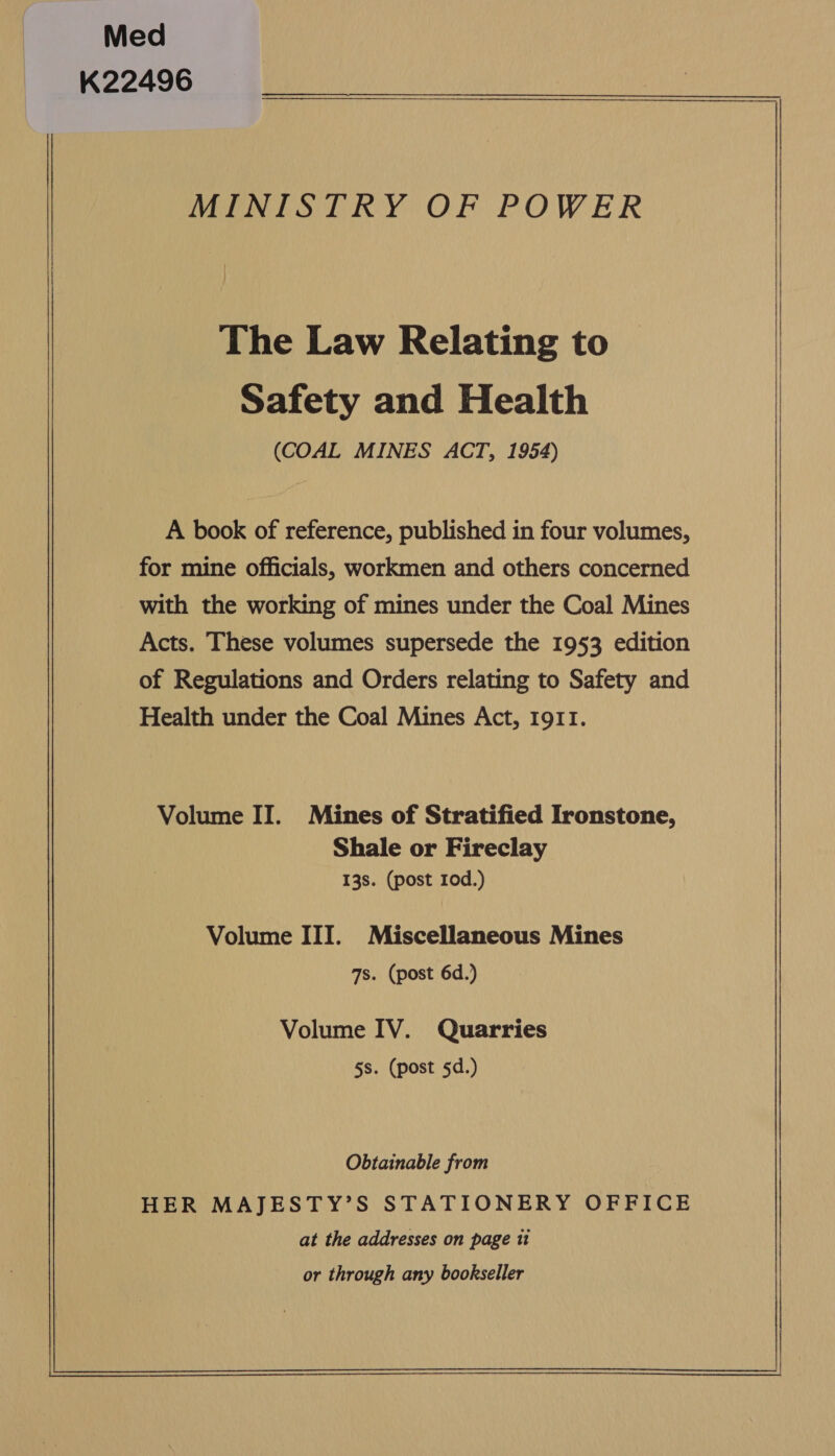 Med K22496 MINISTRY OF POWER The Law Relating to Safety and Health (COAL MINES ACT, 1954) A book of reference, published in four volumes, for mine officials, workmen and others concerned with the working of mines under the Coal Mines Acts. These volumes supersede the 1953 edition of Regulations and Orders relating to Safety and Health under the Coal Mines Act, 1911. Volume II. Mines of Stratified Ironstone, Shale or Fireclay 138. (post 10d.) Volume III. Miscellaneous Mines 7s. (post 6d.) Volume IV. Quarries 5s. (post 5d.) or through any bookseller   