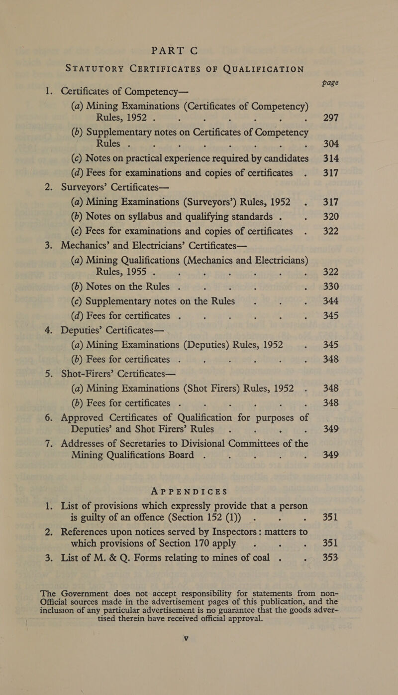 STATUTORY CERTIFICATES OF QUALIFICATION . Certificates of Competency— (a) Mining Examinations ated i of sehuee bee Rules, 1952 . (6) Supplementary notes on Ce te te. of Competency Rules . ; (c) Notes on practical experience estore ae et ates (d) Fees for examinations and copies of certificates Surveyors’ Certificates— (a) Mining Examinations (Surveyors’) Rules, 1952 (6) Notes on syllabus and qualifying standards . (c) Fees for examinations and copies of certificates (a) Mining Qualifications (Mechanics and Electricians) Rules, 1955 . ; ; ; ; : (6) Notes on the Rules . : (c) Supplementary notes on the Rules (d) Fees for certificates . (a) Mining Examinations (Deputies) Rules, 1952 (b) Fees for certificates . Shot-Firers’ Certificates— (a) Mining Examinations (Shot Firers) Rules, 1952 (6) Fees for certificates . . Approved Certificates of Qualification for purposes of Deputies’ and Shot Firers’ Rules . Addresses of Secretaries to Divisional Committees of the Mining Qualifications Board APPENDICES is guilty of an offence (Section 152 (1)) . References upon notices served by Inspectors: matters to which provisions of Section 170 apply tised therein have received official approval. Vv page 297 304 314 317 317 320 322 322 330 344 345 345 348 348 348. 349 349 351 351 353