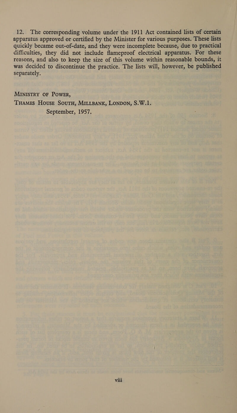 12. The corresponding volume under the 1911 Act contained lists of certain apparatus approved or certified by the Minister for various purposes. These lists quickly became out-of-date, and they were incomplete because, due to practical difficulties, they did not include flameproof electrical apparatus. For these reasons, and also to keep the size of this volume within reasonable bounds, it was decided to discontinue the practice. The lists will, however, be published separately. MINISTRY OF POWER, THAMES House SouTH, MILLBANK, LONDON, S.W.1. September, 1957. Vili