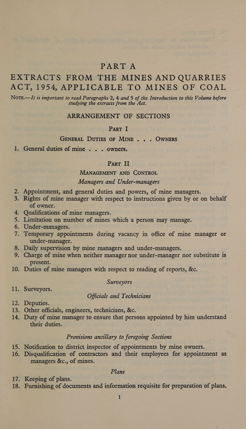 Wd Pe heh co ae studying the extracts from the Act. ARRANGEMENT OF SECTIONS PART I GENERAL DUTIES OF MINE . . . OWNERS General duties of mine . . . owners. ParT II MANAGEMENT AND CONTROL Managers and Under-managers Appointment, and general duties and powers, of mine managers. Rights of mine manager with respect to instructions given by or on behalf of owner. Qualifications of mine managers. Limitation on number of mines which a person may manage. Under-managers. Temporary appointments during vacancy in office of mine manager or under-manager. Daily supervision by mine managers and under-managers. Charge of mine when neither manager nor under-manager nor substitute is present. Duties of mine managers with respect to reading of reports, &amp;c. Surveyors Surveyors. . Officials and Technicians Deputies. Duty of mine manager to ensure that persons appointed by him understand their duties. Provisions ancillary to foregoing Sections Notification to district inspector of appointments by mine owners. Disqualification of contractors and their employees for appointment as managers &amp;c., of mines. Plans Keeping of plans. Furnishing of documents and information requisite for preparation of plans.