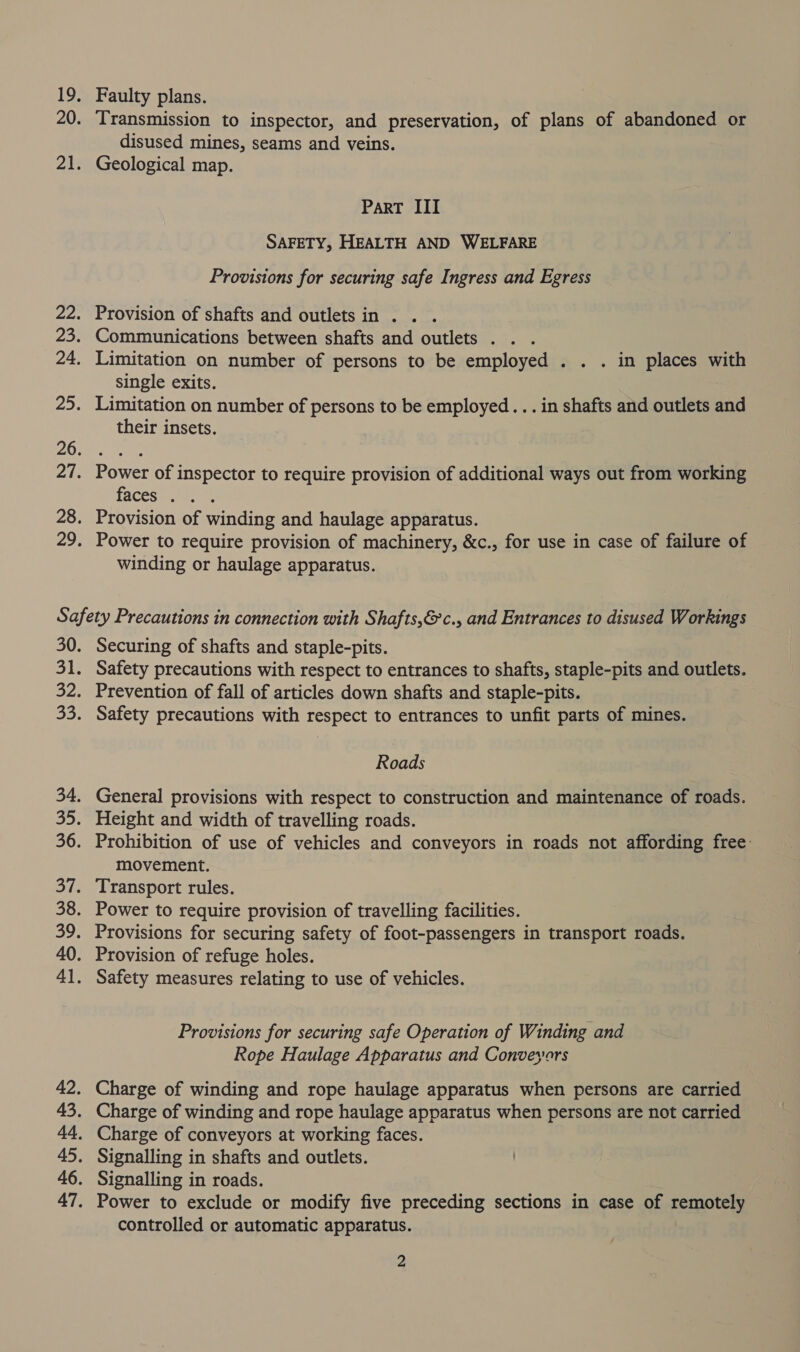 Faulty plans. Transmission to inspector, and preservation, of plans of abandoned or disused mines, seams and veins. Geological map. ParT III SAFETY, HEALTH AND WELFARE Provisions for securing safe Ingress and Egress Provision of shafts and outlets in . Limitation on number of persons to be employed . . . in places with single exits. 3 Limitation on number of persons to be employed... in shafts and outlets and their insets. facesiper ae Provision of winding and haulage apparatus. Power to require provision of machinery, &amp;c., for use in case of failure of winding or haulage apparatus. Securing of shafts and staple-pits. Safety precautions with respect to entrances to shafts, staple-pits and outlets. Prevention of fall of articles down shafts and staple-pits. Safety precautions with respect to entrances to unfit parts of mines. Roads General provisions with respect to construction and maintenance of roads. movement. Provision of refuge holes. Provisions for securing safe Operation of Winding and Rope Haulage Apparatus and Conveyors controlled or automatic apparatus.