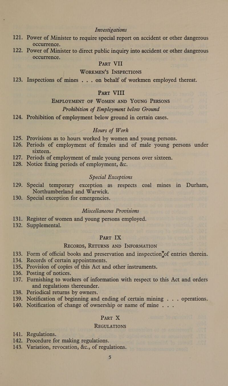121. 122. 123. 124. $25. 126. 127. 128. 129. 130. 131. (32) 133. 134. L335, 136. 137. 138. 139. 140. 141. 142. 143, Investigations Power of Minister to require special report on accident or other dangerous occurrence. Power of Minister to direct public inquiry into accident or other dangerous occurrence. Part VII WORKMEN’S INSPECTIONS Inspections of mines . . . on behalf of workmen employed thereat. Part VIII EMPLOYMENT OF WOMEN AND YOUNG PERSONS Prohibition of Employment below Ground Prohibition of employment below ground in certain cases. Hours of Work Provisions as to hours worked by women and young persons. Periods of employment of females and of male young persons under sixteen. Periods of employment of male young persons over sixteen. Notice fixing periods of employment, &amp;c. Special Exceptions Special temporary exception as respects coal mines in Durham, Northumberland and Warwick. Special exception for emergencies. Miscellaneous Provisions Register of women and young persons employed. Supplemental. PART IX RECORDS, RETURNS AND INFORMATION Form of official books and preservation and inspection{of entries therein. Records of certain appointments. Provision of copies of this Act and other instruments. Posting of notices. Furnishing to workers of information with respect to this Act and orders and regulations thereunder. Periodical returns by owners. Notification of beginning and ending of certain mining . . . operations. Notification of change of ownership or name of mine .. . PART X REGULATIONS Regulations. Procedure for making regulations. Variation, revocation, &amp;c., of regulations.