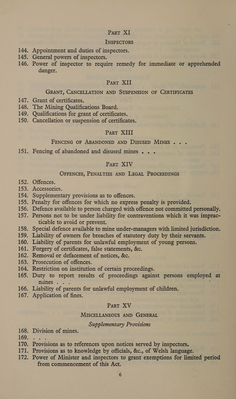 INSPECTORS Appointment and duties of inspectors. General powers of inspectors. Power of inspector to require remedy for immediate or apprehended danger. | ParT XII GRANT, CANCELLATION AND SUSPENSION OF CERTIFICATES Grant of certificates. Qualifications for grant of certificates. Cancellation or suspension of certificates. PART XIII FENCING OF ABANDONED AND DISUSED MINES... Fencing of abandoned and disused mines... PART XIV OFFENCES, PENALTIES AND LEGAL PROCEEDINGS Offences. Accessories. Supplementary provisions as to offences. Penalty for offences for which no express penalty is provided. Defence available to person charged with offence not committed personally. Persons not to be under liability for contraventions which it was imprac- ticable to avoid or prevent. Special defence available to mine under-managers with limited jurisdiction. Liability of parents for unlawful employment of young persons. Forgery of certificates, false statements, &amp;c. Removal or defacement of notices, &amp;c. Prosecution of offences. Restriction on institution of certain proceedings. Duty to report results of proceedings against persons employed at ines AT Liability of parents for unlawful employment of children. Application of fines. PART XV MISCELLANEOUS AND GENERAL Supplementary Provisions Division of mines. Provisions as to references upon notices served by inspectors. Provisions as to knowledge by officials, &amp;c., of Welsh language. Power of Minister and inspectors to grant exemptions for limited period from commencement of this Act.