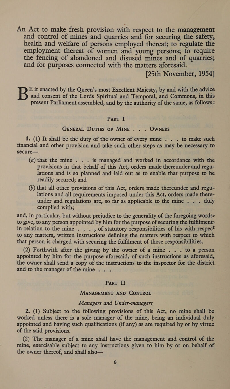 An Act to make fresh provision with respect to the management and control of mines and quarries and for securing the safety, health and welfare of persons employed thereat; to regulate the employment thereat of women and young persons; to require the fencing of abandoned and disused mines and of quarries; and for purposes connected with the matters aforesaid. [25th November, 1954] E it enacted by the Queen’s most Excellent Majesty, by and with the advice and consent of the Lords Spiritual and Temporal, and Commons, in this present Parliament assembled, and by the authority of the same, as follows: PART I GENERAL DuTIES OF MINE . . . OWNERS 1. (1) It shall be the duty of the owner of every mine . . . to make such financial and other provision and take such other steps as may be necessary to secure— (a) that the mine . . . is managed and worked in accordance with the provisions in that behalf of this Act, orders made thereunder and regu- lations and is so planned and laid out as to enable that purpose to be readily secured; and (6) that all other provisions of this Act, orders made thereunder and regu- lations and all requirements imposed under this Act, orders made there- under and regulations are, so far as applicable to the mine . . . duly complied with; and, in particular, but without prejudice to the generality of the foregoing words» to give, to any person appointed by him for the purpose of securing the fulfilment» in relation to the mine . . . , of statutory responsibilities of his with respect to any matters, written instructions defining the matters with respect to which that person is charged with securing the fulfilment of those responsibilities. (2) Forthwith after the giving by the owner of a mine . . . to a person appointed by him for the purpose aforesaid, of such instructions as aforesaid, the owner shall send a copy of the instructions to the inspector for the district and to the manager of the mine . . . ParT II | MANAGEMENT AND CONTROL Managers and Under-managers 2. (1) Subject to the following provisions of this Act, no mine shall be worked unless there is a sole manager of the mine, being an individual duly appointed and having such qualifications (if any) as are required by or by virtue of the said provisions. } (2) The manager of a mine shall have the management and control of the mine, exercisable subject to any instructions given to him by or on behalf of the owner thereof, and shall also—