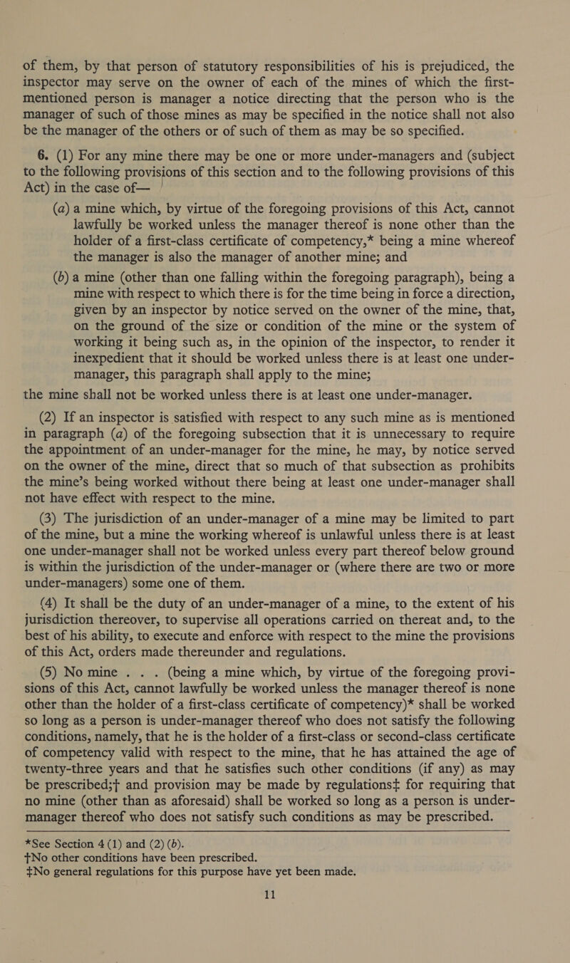 of them, by that person of statutory responsibilities of his is prejudiced, the inspector may serve on the owner of each of the mines of which the first- mentioned person is manager a notice directing that the person who is the manager of such of those mines as may be specified in the notice shall not also be the manager of the others or of such of them as may be so specified. 6. (1) For any mine there may be one or more under-managers and (subject to the following provisions of this section and to the following provisions of this Act) in the case of— (a) a mine which, by virtue of the foregoing provisions of this Act, cannot lawfully be worked unless the manager thereof is none other than the holder of a first-class certificate of competency,* being a mine whereof the manager is also the manager of another mine; and (6) a mine (other than one falling within the foregoing paragraph), being a mine with respect to which there is for the time being in force a direction, given by an inspector by notice served on the owner of the mine, that, on the ground of the size or condition of the mine or the system of working it being such as, in the opinion of the inspector, to render it inexpedient that it should be worked unless there is at least one under- manager, this paragraph shall apply to the mine; the mine shall not be worked unless there is at least one under-manager. (2) If an inspector is satisfied with respect to any such mine as is mentioned In paragraph (a) of the foregoing subsection that it is unnecessary to require the appointment of an under-manager for the mine, he may, by notice served on the owner of the mine, direct that so much of that subsection as prohibits the mine’s being worked without there being at least one under-manager shall not have effect with respect to the mine. (3) The jurisdiction of an under-manager of a mine may be limited to part of the mine, but a mine the working whereof is unlawful unless there is at least one under-manager shall not be worked unless every part thereof below ground is within the jurisdiction of the under-manager or (where there are two or more under-managers) some one of them. (4) It shall be the duty of an under-manager of a mine, to the extent of his jurisdiction thereover, to supervise all operations carried on thereat and, to the best of his ability, to execute and enforce with respect to the mine the provisions of this Act, orders made thereunder and regulations. (5) No mine . . . (being a mine which, by virtue of the foregoing provi- sions of this Act, cannot lawfully be worked unless the manager thereof is none other than the holder of a first-class certificate of competency)* shall be worked so long as a person is under-manager thereof who does not satisfy the following conditions, namely, that he is the holder of a first-class or second-class certificate of competency valid with respect to the mine, that he has attained the age of twenty-three years and that he satisfies such other conditions (if any) as may be prescribed;f and provision may be made by regulationst for requiring that no mine (other than as aforesaid) shall be worked so long as a person is under- manager thereof who does not satisfy such conditions as may be prescribed. *See Section 4 (1) and (2) (6). tNo other conditions have been prescribed. +No general regulations for this purpose have yet been made.