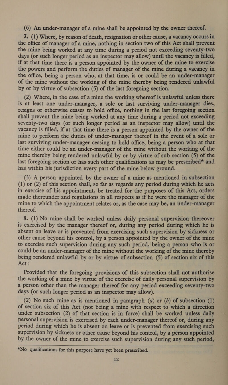 (6) An under-manager of a mine shall be appointed by the owner thereof. 7. (1) Where, by reason of death, resignation or other cause, a vacancy occurs in the office of manager of a mine, nothing in section two of this Act shall prevent the mine being worked at any time during a period not exceeding seventy-two days (or such longer period as an inspector may allow) until the vacancy is filled, if at that time there is a person appointed by the owner of the mine to exercise the powers and perform the duties of manager of the mine during a vacancy in the office, being a person who, at that time, is or could be an under-manager of the mine without the working of the mine thereby being rendered unlawful by or by virtue of subsection (5) of the last foregoing section. (2) Where, in the case of a mine the working whereof is unlawful unless there is at least one under-manager, a sole or last surviving under-manager dies, resigns or otherwise ceases to hold office, nothing in the last foregoing section shall prevent the mine being worked at any time during a period not exceeding seventy-two days (or such longer period as an inspector may allow) until the vacancy is filled, if at that time there is a person appointed by the owner of the mine to perform the duties of under-manager thereof in the event of a sole or last surviving under-manager ceasing to hold office, being a person who at that time either could be an under-manager of the mine without the working of the mine thereby being rendered unlawful by or by virtue of sub section (5) of the last foregoing section or has such other qualifications as may be prescribed* and has within his jurisdiction every part of the mine below ground. (3) A person appointed by the owner of a mine as mentioned in subsection (1) or (2) of this section shall, so far as regards any period during which he acts in exercise of his appointment, be treated for the purposes of this Act, orders made thereunder and regulations in all respects as if he were the manager of the mine to which the appointment relates or, as the case may be, an under-manager thereof. 8. (1) No mine shall be worked unless daily personal supervision thereover is exercised by the manager thereof or, during any period during which he is absent on leave or is prevented from exercising such supervision by sickness or other cause beyond his control, by a person appointed by the owner of the mine to exercise such supervision during any such period, being a person who is or could be an under-manager of the mine without the working of the mine thereby being rendered unlawful by or by virtue of subsection (5) of section six of this Act: Provided that the foregoing provisions of this subsection shall not authorise the working of a mine by virtue of the exercise of daily personal supervision by a person other than the manager thereof for any period exceeding seventy-two days (or such longer period as an inspector may allow). (2) No such mine as is mentioned in paragraph (a) or (b) of subsection (1) of section six of this Act (not being a mine with respect to which a direction under subsection (2) of that section is in force) shall be worked unless daily personal supervision is exercised by each under-manager thereof or, during any period during which he is absent on leave or is prevented from exercising such supervision by sickness or other cause beyond his control, by a person appointed by the owner of the mine to exercise such supervision during any such period,  *No qualifications for this purpose have yet been prescribed.