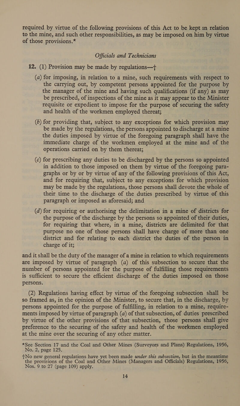 required by virtue of the following provisions of this Act to be kept in relation to the mine, and such other responsibilities, as may be imposed on him by virtue of those provisions.* Officials and Technicians 12. (1) Provision may be made by regulations—+ (a) for imposing, in relation to a mine, such requirements with respect to the carrying out, by competent persons appointed for the purpose by the manager of the mine and having such qualifications (if any) as may be prescribed, of inspections of the mine as it may appear to the Minister requisite or expedient to impose for the purpose of securing the safety and health of the workmen employed thereat; (b) for providing that, subject to any exceptions for which provision may be made by the regulations, the persons appointed to discharge at a mine the duties imposed by virtue of the foregoing paragraph shall have the immediate charge of the workmen employed at the mine and of the operations carried on by them thereat; (c) for prescribing any duties to be discharged by the persons so appointed in addition to those imposed on them by virtue of the foregoing para- graphs or by or by virtue of any of the following provisions of this Act, and for requiring that, subject to any exceptions for which provision may be made by the regulations, those persons shall devote the whole of their time to the discharge of the duties prescribed by virtue of this paragraph or imposed as aforesaid; and (d) for requiring or authorising the delimitation in a mine of districts for the purpose of the discharge by the persons so appointed of their duties, for requiring that where, in a mine, districts are delimited for that purpose no one of those persons shall have charge of more than one district and for relating to each district the duties of the person in charge of it; and it shall be the duty of the manager of a mine in relation to which requirements are imposed by virtue of paragraph (a) of this subsection to secure that the number of persons appointed for the purpose of fulfilling those requirements is sufficient to secure the efficient discharge of the duties imposed on those persons. (2) Regulations having effect by virtue of the foregoing subsection shall be so framed as, in the opinion of the Minister, to secure that, in the discharge, by persons appointed for the purpose of fulfilling, in relation to a mine, require- ments imposed by virtue of paragraph (a) of that subsection, of duties prescribed by virtue of the other provisions of that subsection, those persons shall give preference to the securing of the safety and health of the workmen employed at the mine over the securing of any other matter. *See Section 17 and the Coal and Other Mines (Surveyors and Plans) Regulations, 1956, No. 2, page 125. +No new general regulations have yet been made under this subsection, but in the meantime the provisions of the Coal and Other Mines (Managers and Officials) Regulations, 1956, Nos. 9 to 27 (page 109) apply.