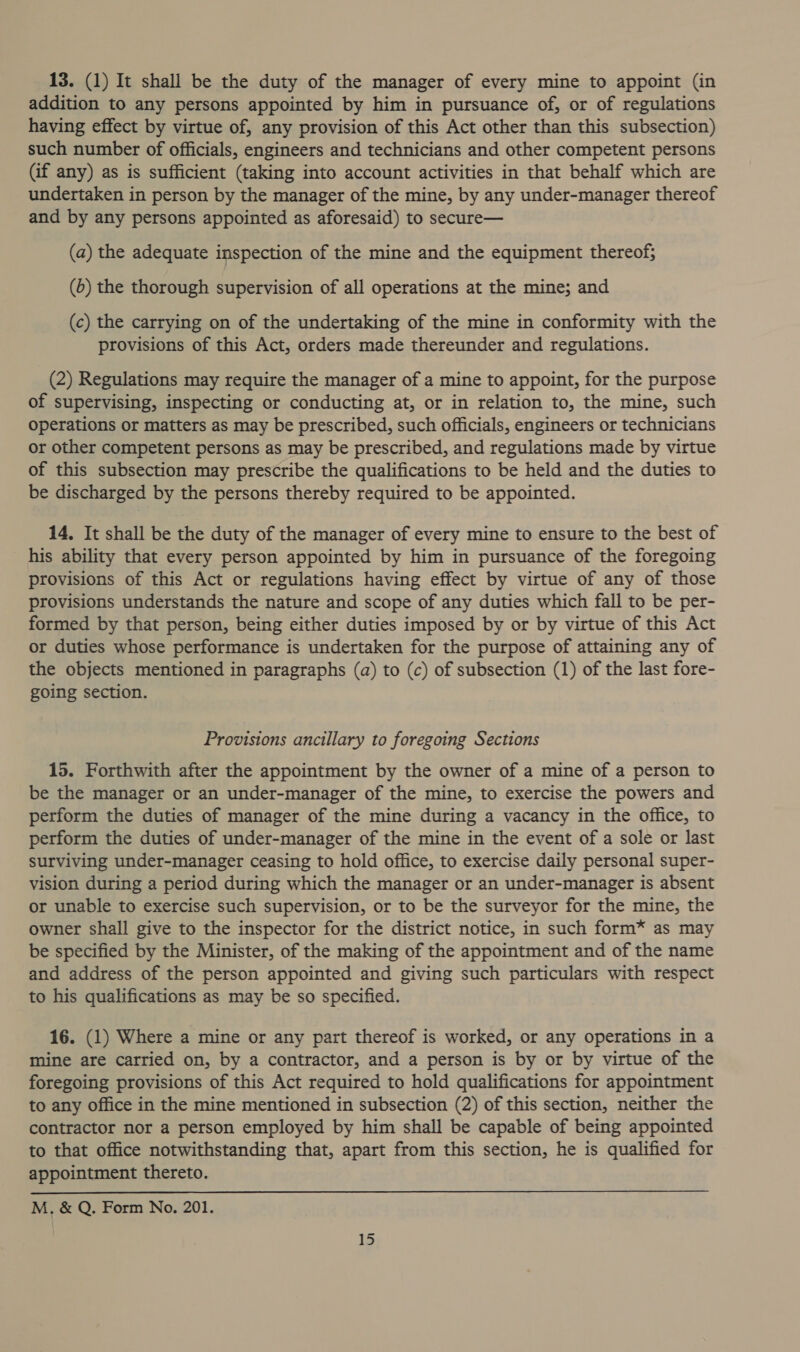 13. (1) It shall be the duty of the manager of every mine to appoint (in addition to any persons appointed by him in pursuance of, or of regulations having effect by virtue of, any provision of this Act other than this subsection) such number of officials, engineers and technicians and other competent persons (if any) as is sufficient (taking into account activities in that behalf which are undertaken in person by the manager of the mine, by any under-manager thereof and by any persons appointed as aforesaid) to secure— (a) the adequate inspection of the mine and the equipment thereof; (0) the thorough supervision of all operations at the mine; and (c) the carrying on of the undertaking of the mine in conformity with the provisions of this Act, orders made thereunder and regulations. (2) Regulations may require the manager of a mine to appoint, for the purpose of supervising, inspecting or conducting at, or in relation to, the mine, such operations or matters as may be prescribed, such officials, engineers or technicians or other competent persons as may be prescribed, and regulations made by virtue of this subsection may prescribe the qualifications to be held and the duties to be discharged by the persons thereby required to be appointed. 14, It shall be the duty of the manager of every mine to ensure to the best of his ability that every person appointed by him in pursuance of the foregoing provisions of this Act or regulations having effect by virtue of any of those provisions understands the nature and scope of any duties which fall to be per- formed by that person, being either duties imposed by or by virtue of this Act or duties whose performance is undertaken for the purpose of attaining any of the objects mentioned in paragraphs (a) to (c) of subsection (1) of the last fore- going section. Provisions ancillary to foregoing Sections 15. Forthwith after the appointment by the owner of a mine of a person to be the manager or an under-manager of the mine, to exercise the powers and perform the duties of manager of the mine during a vacancy in the office, to perform the duties of under-manager of the mine in the event of a sole or last surviving under-manager ceasing to hold office, to exercise daily personal super- vision during a period during which the manager or an under-manager is absent or unable to exercise such supervision, or to be the surveyor for the mine, the owner shall give to the inspector for the district notice, in such form* as may be specified by the Minister, of the making of the appointment and of the name and address of the person appointed and giving such particulars with respect to his qualifications as may be so specified. 16. (1) Where a mine or any part thereof is worked, or any operations in a mine are carried on, by a contractor, and a person is by or by virtue of the foregoing provisions of this Act required to hold qualifications for appointment to any office in the mine mentioned in subsection (2) of this section, neither the contractor nor a person employed by him shall be capable of being appointed to that office notwithstanding that, apart from this section, he is qualified for appointment thereto. M. &amp; Q, Form No. 201.
