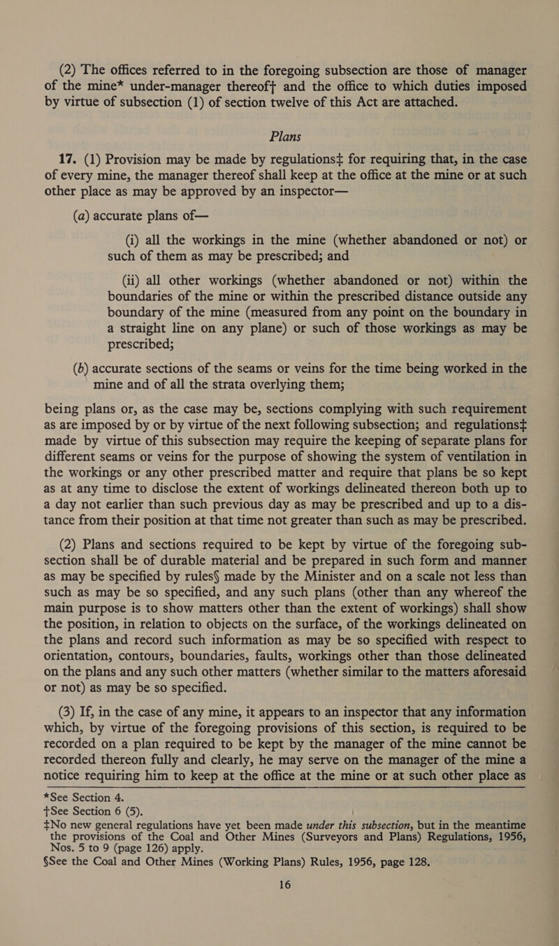 (2) The offices referred to in the foregoing subsection are those of manager of the mine* under-manager thereof} and the office to which duties imposed by virtue of subsection (1) of section twelve of this Act are attached. Plans 17. (1) Provision may be made by regulations¢ for requiring that, in the case of every mine, the manager thereof shall keep at the office at the mine or at such other place as may be approved by an inspector— (a) accurate plans of— (i) all the workings in the mine (whether abandoned or not) or such of them as may be prescribed; and (ii) all other workings (whether abandoned or not) within the boundaries of the mine or within the prescribed distance outside any boundary of the mine (measured from any point on the boundary in a straight line on any plane) or such of those workings as may be prescribed; (b) accurate sections of the seams or veins for the time being worked in the mine and of all the strata overlying them; being plans or, as the case may be, sections complying with such requirement as are imposed by or by virtue of the next following subsection; and regulationst made by virtue of this subsection may require the keeping of separate plans for different seams or veins for the purpose of showing the system of ventilation in the workings or any other prescribed matter and require that plans be so kept as at any time to disclose the extent of workings delineated thereon both up to a day not earlier than such previous day as may be prescribed and up to a dis- tance from their position at that time not greater than such as may be prescribed. (2) Plans and sections required to be kept by virtue of the foregoing sub- section shall be of durable material and be prepared in such form and manner as may be specified by rules made by the Minister and on a scale not less than such as may be so specified, and any such plans (other than any whereof the main purpose is to show matters other than the extent of workings) shall show the position, in relation to objects on the surface, of the workings delineated on the plans and record such information as may be so specified with respect to orientation, contours, boundaries, faults, workings other than those delineated on the plans and any such other matters (whether similar to the matters aforesaid or not) as may be so specified. (3) If, in the case of any mine, it appears to an inspector that any information which, by virtue of the foregoing provisions of this section, is required to be recorded on a plan required to be kept by the manager of the mine cannot be recorded thereon fully and clearly, he may serve on the manager of the mine a notice requiring him to keep at the office at the mine or at such other place as *See Section 4. tSee Section 6 (5). +No new general regulations have yet been made under this subsection, but in the meantime the provisions of the Coal and Other Mines (Surveyors and Plans) Regulations, 1956, Nos. 5 to 9 (page 126) apply. §See the Coal and Other Mines (Working Plans) Rules, 1956, page 128.