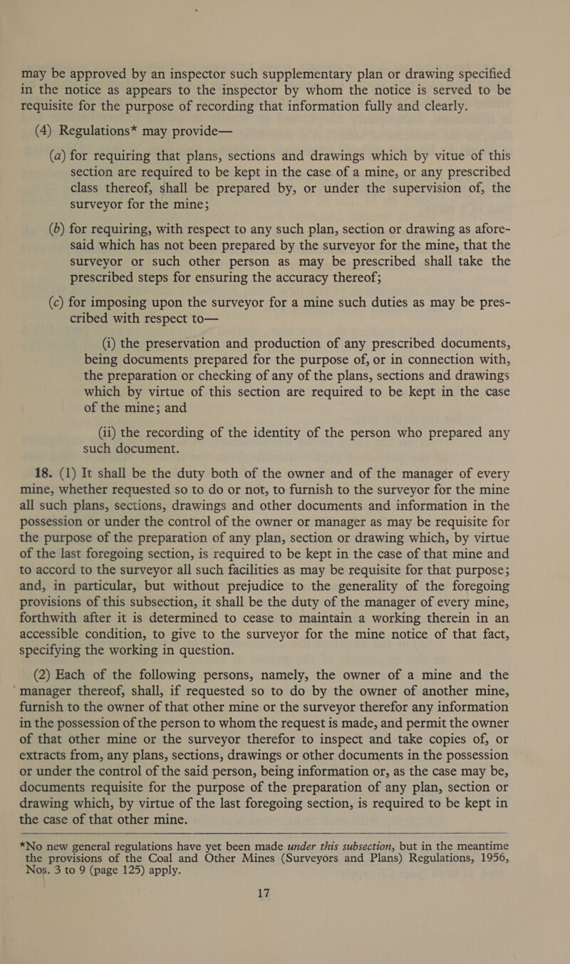 may be approved by an inspector such supplementary plan or drawing specified in the notice as appears to the inspector by whom the notice is served to be requisite for the purpose of recording that information fully and clearly. (4) Regulations* may provide— (a) for requiring that plans, sections and drawings which by vitue of this section are required to be kept in the case of a mine, or any prescribed class thereof, shall be prepared by, or under the supervision of, the surveyor for the mine; (6) for requiring, with respect to any such plan, section or drawing as afore- said which has not been prepared by the surveyor for the mine, that the surveyor or such other person as may be prescribed shall take the prescribed steps for ensuring the accuracy thereof; (c) for imposing upon the surveyor for a mine such duties as may be pres- cribed with respect to— (i) the preservation and production of any prescribed documents, being documents prepared for the purpose of, or in connection with, the preparation or checking of any of the plans, sections and drawings which by virtue of this section are required to be kept in the case of the mine; and (ii) the recording of the identity of the person who prepared any such document. 18. (1) It shall be the duty both of the owner and of the manager of every mine, whether requested so to do or not, to furnish to the surveyor for the mine all such plans, sections, drawings and other documents and information in the possession or under the control of the owner or manager as may be requisite for the purpose of the preparation of any plan, section or drawing which, by virtue of the last foregoing section, is required to be kept in the case of that mine and to accord to the surveyor all such facilities as may be requisite for that purpose; and, in particular, but without prejudice to the generality of the foregoing provisions of this subsection, it shall be the duty of the manager of every mine, forthwith after it is determined to cease to maintain a working therein in an accessible condition, to give to the surveyor for the mine notice of that fact, specifying the working in question. (2) Each of the following persons, namely, the owner of a mine and the ‘manager thereof, shall, if requested so to do by the owner of another mine, furnish to the owner of that other mine or the surveyor therefor any information in the possession of the person to whom the request is made, and permit the owner of that other mine or the surveyor therefor to inspect and take copies of, or extracts from, any plans, sections, drawings or other documents in the possession or under the control of the said person, being information or, as the case may be, documents requisite for the purpose of the preparation of any plan, section or drawing which, by virtue of the last foregoing section, is required to be kept in the case of that other mine.  *No new general regulations have yet been made under this subsection, but in the meantime the provisions of the Coal and Other Mines (Surveyors and Plans) Regulations, 1956, Nos. 3 to 9 (page 125) apply.