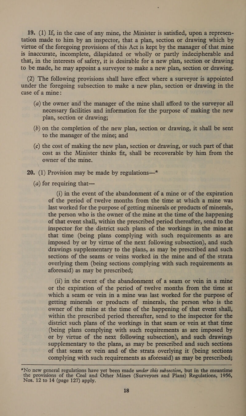 19. (1) If, in the case of any mine, the Minister is satisfied, upon a represen- tation made to him by an inspector, that a plan, section or drawing which by virtue of the foregoing provisions of this Act is kept by the manager of that mine is inaccurate, incomplete, dilapidated or wholly or partly indecipherable and that, in the interests of safety, it is desirable for a new plan, section or drawing to be made, he may appoint a surveyor to make a new plan, section or drawing. (2) The following provisions shall have effect where a surveyor is appointed under the foregoing subsection to make a new plan, section or drawing in the case of a mine: (a) the owner and the manager of the mine shall afford to the surveyor all necessary facilities and information for the purpose of making the new plan, section or drawing; (b) on the completion of the new plan, section or drawing, it shall be sent to the manager of the mine; and (c) the cost of making the new plan, section or drawing, or such part of that cost as the Minister thinks fit, shall be recoverable by him from the owner of the mine. 20. (1) Provision may be made by regulations—* (a) for requiring that— (i) in the event of the abandonment of a mine or of the expiration of the period of twelve months from the time at which a mine was last worked for the purpose of getting minerals or products of minerals, the person who is the owner of the mine at the time of the happening of that event shall, within the prescribed period thereafter, send to the inspector for the district such plans of the workings in the mine at that time (being plans complying with such requirements as are imposed by or by virtue of the next following subsection), and such drawings supplementary to the plans, as may be prescribed and such sections of the seams or veins worked in the mine and of the strata overlying them (being sections complying with such requirements as aforesaid) as may be prescribed; (ii) in the event of the abandonment of a seam or vein in a mine or the expiration of the period of twelve months from the time at which a seam or vein in a mine was last worked for the purpose of getting minerals or products of minerals, the person who is the owner of the mine at the time of the happening of that event shall, within the prescribed period thereafter, send to the inspector for the district such plans of the workings in that seam or vein at that time (being plans complying with such requirements as are imposed by or by virtue of the next following subsection), and such drawings supplementary to the plans, as may be prescribed and such sections of that seam or vein and of the strata overlying it (being sections complying with such requirements as aforesaid) as may be prescribed; *No new general regulations have yet been made under this subsection, but in the meantime the provisions of the Coal and Other Mines (Surveyors and Plans) Regulations, 1956, Nos. 12 to 14 (page 127) apply.