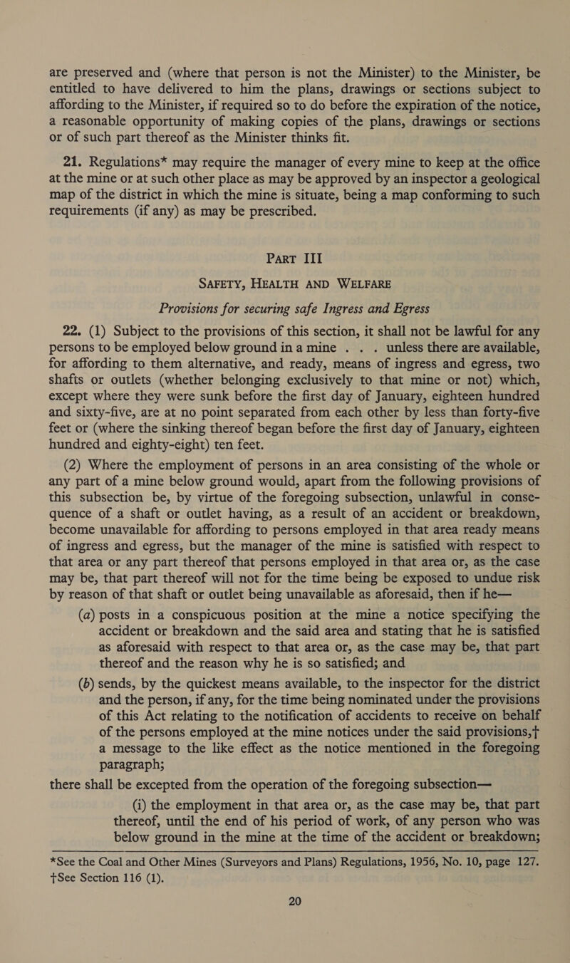 are preserved and (where that person is not the Minister) to the Minister, be entitled to have delivered to him the plans, drawings or sections subject to affording to the Minister, if required so to do before the expiration of the notice, a reasonable opportunity of making copies of the plans, drawings or sections or of such part thereof as the Minister thinks fit. 21. Regulations* may require the manager of every mine to keep at the office at the mine or at such other place as may be approved by an inspector a geological map of the district in which the mine is situate, being a map conforming to such requirements (if any) as may be prescribed. PART III SAFETY, HEALTH AND WELFARE Provisions for securing safe Ingress and Egress 22. (1) Subject to the provisions of this section, it shall not be lawful for any persons to be employed below ground ina mine . . . unless there are available, for affording to them alternative, and ready, means of ingress and egress, two shafts or outlets (whether belonging exclusively to that mine or not) which, except where they were sunk before the first day of January, eighteen hundred and sixty-five, are at no point separated from each other by less than forty-five feet or (where the sinking thereof began before the first day of January, eighteen hundred and eighty-eight) ten feet. (2) Where the employment of persons in an area consisting of the whole or any part of a mine below ground would, apart from the following provisions of this subsection be, by virtue of the foregoing subsection, unlawful in conse- quence of a shaft or outlet having, as a result of an accident or breakdown, become unavailable for affording to persons employed in that area ready means of ingress and egress, but the manager of the mine is satisfied with respect to that area or any part thereof that persons employed in that area or, as the case may be, that part thereof will not for the time being be exposed to undue risk by reason of that shaft or outlet being unavailable as aforesaid, then if he— (a) posts in a conspicuous position at the mine a notice specifying the accident or breakdown and the said area and stating that he is satisfied as aforesaid with respect to that area or, as the case may be, that part thereof and the reason why he is so satisfied; and (6) sends, by the quickest means available, to the inspector for the district and the person, if any, for the time being nominated under the provisions of this Act relating to the notification of accidents to receive on behalf of the persons employed at the mine notices under the said provisions, a message to the like effect as the notice mentioned in the foregoing paragraph; there shall be excepted from the operation of the foregoing subsection— (i) the employment in that area or, as the case may be, that part thereof, until the end of his period of work, of any person who was below ground in the mine at the time of the accident or breakdown; *See the Coal and Other Mines (Surveyors and Plans) Regulations, 1956, No. 10, page 127. tSee Section 116 (1).