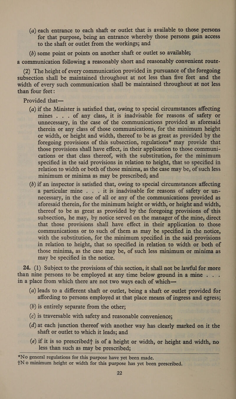 (a) each entrance to each shaft or outlet that is available to those persons for that purpose, being an entrance whereby those persons gain access to the shaft or outlet from the workings; and (b) some point or points on another shaft or outlet so available; a communication following a reasonably short and reasonably convenient route- (2) The height of every communication provided in pursuance of the foregoing subsection shall be maintained throughout at not less than five feet and the width of every such communication shall be maintained throughout at not less than four feet: Provided that— (a) if the Minister is satisfied that, owing to special circumstances affecting mines . . . of any class, it is inadvisable for reasons of safety or unnecessary, in the case of the communications provided as aforesaid therein or any class of those communications, for the minimum height or width, or height and width, thereof to be as great as provided by the foregoing provisions of this subsection, regulations* may provide that those provisions shall have effect, in their application to those communi- cations or that class thereof, with the substitution, for the minimum specified in the said provisions in relation to height, that so specified in relation to width or both of those minima, as the case may be, of such less minimum or minima as may be prescribed; and (b) if an inspector is satisfied that, owing to special circumstances affecting a particular mine . . . it is inadvisable for reasons of safety or un- necessary, in the case of all or any of the communications provided as aforesaid therein, for the minimum height or width, or height and width, thereof to be as great as provided by the foregoing provisions of this subsection, he may, by notice served on the manager of the mine, direct that those provisions shall have effect in their application to those. communications or to such of them as may be specified in the notice, with the substitution, for the minimum specified in the said provisions in relation to height, that so specified in relation to width or both of those minima, as the case may be, of such less minimum or minima as may be specified in the notice. 24. (1) Subject to the provisions of this section, it shall not be lawful for more than nine persons to be employed at any time below ground in a mine . in a place from which there are not two ways each of which— (a) leads to a different shaft or outlet, being a shaft or outlet provided for affording to persons employed at that place means of ingress and egress; (6) is entirely separate from the other; (c) is traversable with safety and reasonable convenience; (d) at each junction thereof with another way has clearly marked on it the shaft or outlet to which it leads; and (e) if it is so prescribedt is of a height or width, or height and width, no less than such as may be prescribed;  *No general regulations for this purpose have yet been made. TN o minimum height or width for this purpose has yet been prescribed.