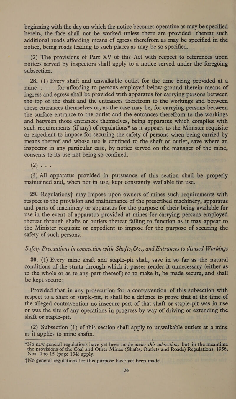 beginning with the day on which the notice becomes operative as may be specified herein, the face shall not be worked unless there are provided thereat such additional roads affording means of egress therefrom as may be specified in the notice, being roads leading to such places as may be so specified. (2) The provisions of Part XV of this Act with respect to references upon notices served by inspectors shall apply to a notice served under the foregoing subsection. 28. (1) Every shaft and unwalkable outlet for the time being provided at a mine . . . for affording to persons employed below ground therein means of ingress and egress shall be provided with apparatus for carrying persons between the top of the shaft and the entrances therefrom to the workings and between those entrances themselves or, as the case may be, for carrying persons between the surface entrance to the outlet and the entrances therefrom to the workings and between those entrances themselves, being apparatus which complies with such requirements (if any) of regulations* as it appears to the Minister requisite or expedient to impose for securing the safety of persons when being carried by means thereof and whose use is confined to the shaft or outlet, save where an inspector in any particular case, by notice served on the manager of the mine, consents to its use not being so confined. (yee (3) All apparatus provided in pursuance of this section shall be properly maintained and, when not in use, kept constantly available for use. 29. Regulations} may impose upon owners of mines such requirements with respect to the provision and maintenance of the prescribed machinery, apparatus and parts of machinery or apparatus for the purpose of their being available for use in the event of apparatus provided at mines for carrying persons employed thereat through shafts or outlets thereat failing to function as it may appear to the Minister requisite or expedient to impose for the purpose of securing the safety of such persons. Safety Precautions in connection with Shafts,&amp;c., and Entrances to disused Workings 30. (1) Every mine shaft and staple-pit shall, save in so far as the natural conditions of the strata through which it passes render it unnecessary (either as to the whole or as to any part thereof) so to make it, be made secure, and shall be kept secure: Provided that in any prosecution for a contravention of this subsection with respect to a shaft or staple-pit, it shall be a defence to prove that at the time of the alleged contravention no insecure part of that shaft or staple-pit was in use or was the site of any operations in progress by way of driving or extending the shaft or staple-pit. (2) Subsection (1) of this section shall apply to unwalkable outlets at a mine as it applies to mine shafts.  *No new general regulations have yet been made under this subsection, but in the meantime the provisions of the Coal and Other Mines (Shafts, Outlets and Roads) Regulations, 1956, Nos. 2 to 15 (page 134) apply. t+No general regulations for this purpose have yet been made.