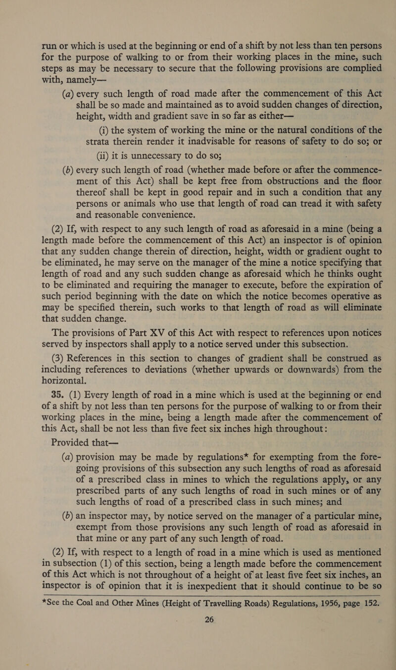 run or which is used at the beginning or end of a shift by not less than ten persons for the purpose of walking to or from their working places in the mine, such steps as may be necessary to secure that the following provisions are complied with, namely— (a) every such length of road made after the commencement of this Act shall be so made and maintained as to avoid sudden changes of direction, height, width and gradient save in so far as either— (i) the system of working the mine or the natural conditions of the strata therein render it inadvisable for reasons of safety to do so; or (ii) it is unnecessary to do so; (b) every such length of road (whether made before or after the commence- ment of this Act) shall be kept free from obstructions and the floor thereof shall be kept in good repair and in such a condition that any persons or animals who use that length of road can tread it with safety and reasonable convenience. (2) If, with respect to any such length of road as aforesaid in a mine (being a length made before the commencement of this Act) an inspector is of opinion that any sudden change therein of direction, height, width or gradient ought to be eliminated, he may serve on the manager of the mine a notice specifying that length of road and any such sudden change as aforesaid which he thinks ought to be eliminated and requiring the manager to execute, before the expiration of such period beginning with the date on which the notice becomes operative as may be specified therein, such works to that length of road as will eliminate that sudden change. The provisions of Part XV of this Act with respect to references upon notices served by inspectors shall apply to a notice served under this subsection. (3) References in this section to changes of gradient shall be construed as including references to deviations (whether upwards or downwards) from the horizontal. 35. (1) Every length of road in a mine which is used at the beginning or end of a shift by not less than ten persons for the purpose of walking to or from their working places in the mine, being a length made after the commencement of — this Act, shall be not less than five feet six inches high throughout: Provided that— (a) provision may be made by regulations* for exempting from the fore- going provisions of this subsection any such lengths of road as aforesaid of a prescribed class in mines to which the regulations apply, or any prescribed parts of any such lengths of road in such mines or of any such lengths of road of a prescribed class in such mines; and (6) an inspector may, by notice served on the manager of a particular mine, exempt from those provisions any such length of road as aforesaid in that mine or any part of any such length of road. (2) If, with respect to a length of road in a mine which is used as mentioned in subsection (1) of this section, being a length made before the commencement of this Act which is not throughout of a height of at least five feet six inches, an inspector is of opinion that it is inexpedient that it should continue to be so *See the Coal and Other Mines (Height of Travelling Roads) Regulations, 1956, page 152.