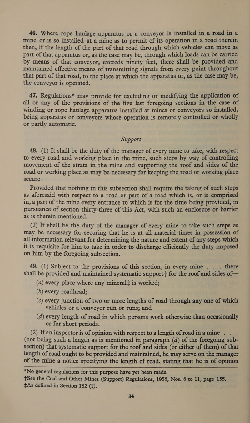 46. Where rope haulage apparatus or a conveyor is installed in a road in a mine or is so installed at a mine as to permit of its operation in a road therein then, if the length of the part of that road through which vehicles can move as part of that apparatus or, as the case may be, through which loads can be carried — by means of that conveyor, exceeds ninety feet, there shall be provided and maintained effective means of transmitting signals from every point throughout that part of that road, to the place at which the apparatus or, as the case may be, the conveyor is operated. 47. Regulations* may provide for excluding or modifying the application of all or any of the provisions of the five last foregoing sections in the case of winding or rope haulage apparatus installed at mines or conveyors so installed, being apparatus or conveyors whose operation is remotely controlled or wholly or partly automatic. Support 48. (1) It shall be the duty of the manager of every mine to take, with respect to every road and working place in the mine, such steps by way of controlling movement of the strata in the mine and supporting the roof and sides of the road or working place as may be necessary for keeping the road or working place secure: Provided that nothing in this subsection shall require the taking of such steps as aforesaid with respect to a road or part of a road which is, or is comprised in, a part of the mine every entrance to which is for the time being provided, in pursuance of section thirty-three of this Act, with such an enclosure or barrier as is therein mentioned. (2) It shall be the duty of the manager of every mine to take such steps as may be necessary for securing that he is at all material times in possession of all information relevant for determining the nature and extent of any steps which it is requisite for him to take in order to discharge efficiently the duty imposed on him by the foregoing subsection. 49. (1) Subject to the provisions of this section, in every mine . _ there shall be provided and maintained systematic support} for the roof and sides of— (a) every place where any mineralt is worked; (b) every roadhead; (c) every junction of two or more lengths of road through any one of which vehicles or a conveyor run or runs; and (d) every length of road in which persons work otherwise than occasionally or for short periods. (2) If an inspector is of opinion with respect to a length of road ina mine . (not being such a length as is mentioned in paragraph (d) of the foregoing sub- section) that systematic support for the roof and sides (or either of them) of that length of road ought to be provided and maintained, he may serve on the manager of the mine a notice specifying the length of road, stating that he is of opinion *No general regulations for this purpose have yet been made. tSee the Coal and Other Mines (Support) Regulations, 1956, Nos. 6 to 11, page 155. +As defined in Section 182 (1).