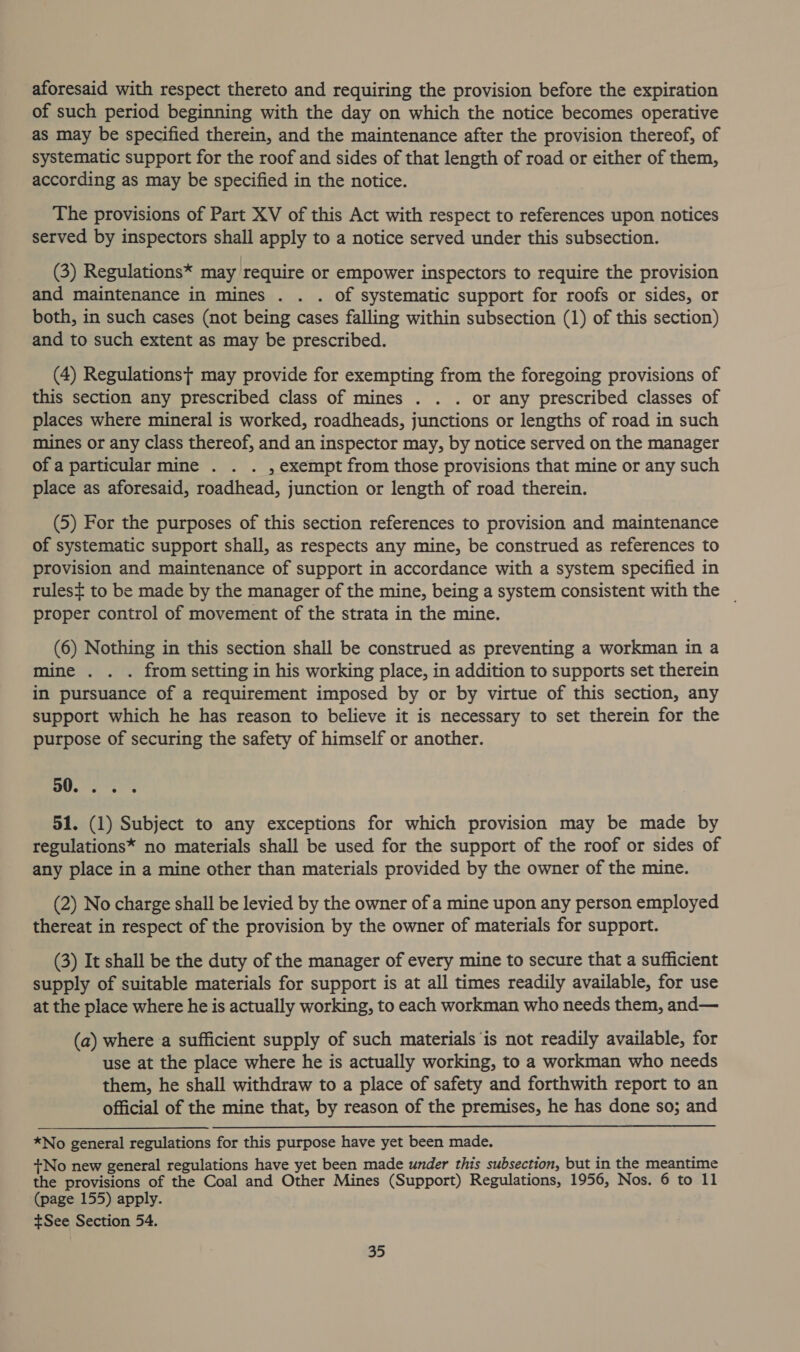 aforesaid with respect thereto and requiring the provision before the expiration of such period beginning with the day on which the notice becomes operative as may be specified therein, and the maintenance after the provision thereof, of systematic support for the roof and sides of that length of road or either of them, according as may be specified in the notice. The provisions of Part XV of this Act with respect to references upon notices served by inspectors shall apply to a notice served under this subsection. (3) Regulations* may require or empower inspectors to require the provision and maintenance in mines . . . of systematic support for roofs or sides, or both, in such cases (not being cases falling within subsection (1) of this section) and to such extent as may be prescribed. (4) Regulations; may provide for exempting from the foregoing provisions of this section any prescribed class of mines . . . or any prescribed classes of places where mineral is worked, roadheads, junctions or lengths of road in such mines or any Class thereof, and an inspector may, by notice served on the manager of a particular mine . . . , exempt from those provisions that mine or any such place as aforesaid, roadhead, junction or length of road therein. (5) For the purposes of this section references to provision and maintenance of systematic support shall, as respects any mine, be construed as references to provision and maintenance of support in accordance with a system specified in rules= to be made by the manager of the mine, being a system consistent with the _ proper control of movement of the strata in the mine. (6) Nothing in this section shall be construed as preventing a workman in a mine . . . from setting in his working place, in addition to supports set therein in pursuance of a requirement imposed by or by virtue of this section, any support which he has reason to believe it is necessary to set therein for the purpose of securing the safety of himself or another. 5 ee 51. (1) Subject to any exceptions for which provision may be made by regulations* no materials shall be used for the support of the roof or sides of any place in a mine other than materials provided by the owner of the mine. (2) No charge shall be levied by the owner of a mine upon any person employed thereat in respect of the provision by the owner of materials for support. (3) It shall be the duty of the manager of every mine to secure that a sufficient supply of suitable materials for support is at all times readily available, for use at the place where he is actually working, to each workman who needs them, and— (a) where a sufficient supply of such materials is not readily available, for use at the place where he is actually working, to a workman who needs them, he shall withdraw to a place of safety and forthwith report to an official of the mine that, by reason of the premises, he has done so; and *No general regulations for this purpose have yet been made. +No new general regulations have yet been made under this subsection, but in the meantime the provisions of the Coal and Other Mines (Support) Regulations, 1956, Nos. 6 to 11 (page 155) apply. +See Section 54.