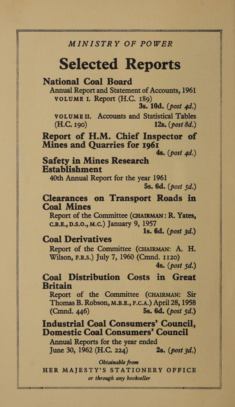 ON ASR MINISTRY OF POWER Selected Reports National Coal Board Annual Report and Statement of Accounts, 1961 VOLUME I. Report (H.C. 189) 3s. 10d. (post 4d.) VOLUMEII. Accounts and Statistical Tables (H.C, 190) 12s. (post 8d.) Report of H.M. Chief Inspector of Mines and Quarries for 1961 4s. (post 4d.) Safety in Mines Research | Establishment 40th Annual Report for the year 1961 5s. 6d. (post 5d.) Clearances on Transport Roads in Coal Mines Report of the Committee (CHAIRMAN: R. Yates, C.B.E., D.S.0., M.C.) January 9, 1957 Is. Gd. (post 3d.) Coal Derivatives Report of the Committee (CHAIRMAN: A. H. Wilson, F.R.S.) July 7, 1960 (Cmnd. 1120) As. (post 5d.) Coal Distribution Costs in Great Britain Report of the Committee (CHAIRMAN: Sir Thomas B. Robson, M.B.E., F.C.A.) April 28, 1958 (Cmnd. 446) 5s. 6d. (post §d.) Industrial Coal Consumers’ Council, Domestic Coal Consumers’ Council Annual Reports for the year ended June 30, 1962 (H.C. 224) 2s. (post 3d.) Obtainable from HER MAJESTY’S STATIONERY OFFICE or through any bookseller   