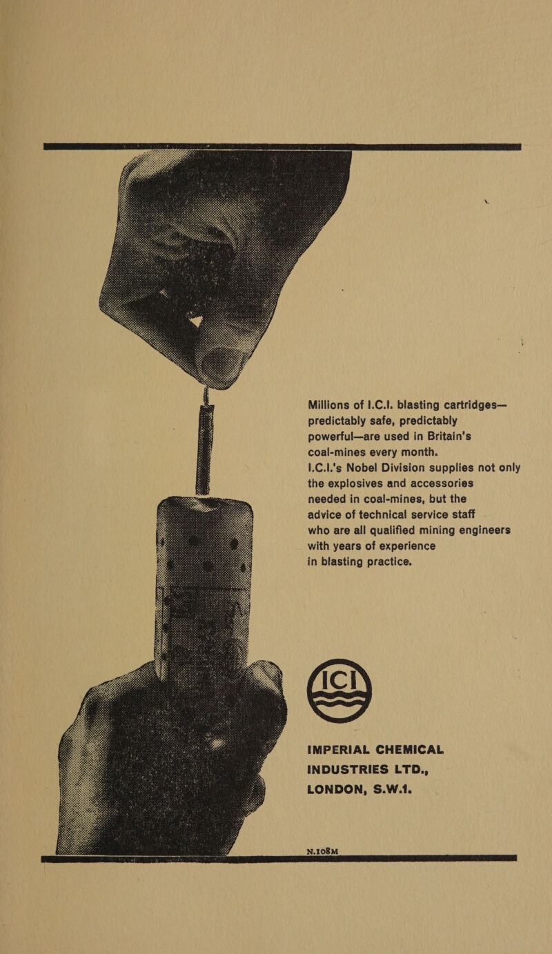            Millions of I.C.!. blasting cartridges— predictably safe, predictably powerful—are used in Britain's coal-mines every month. 1,C.1.s Nobel Division supplies not only the explosives and accessories needed in coal-mines, but the advice of technical service staff who are all qualified mining engineers with years of experience in blasting practice.  IMPERIAL CHEMICAL INDUSTRIES LTD., LONDON, S.W.1. N.108M