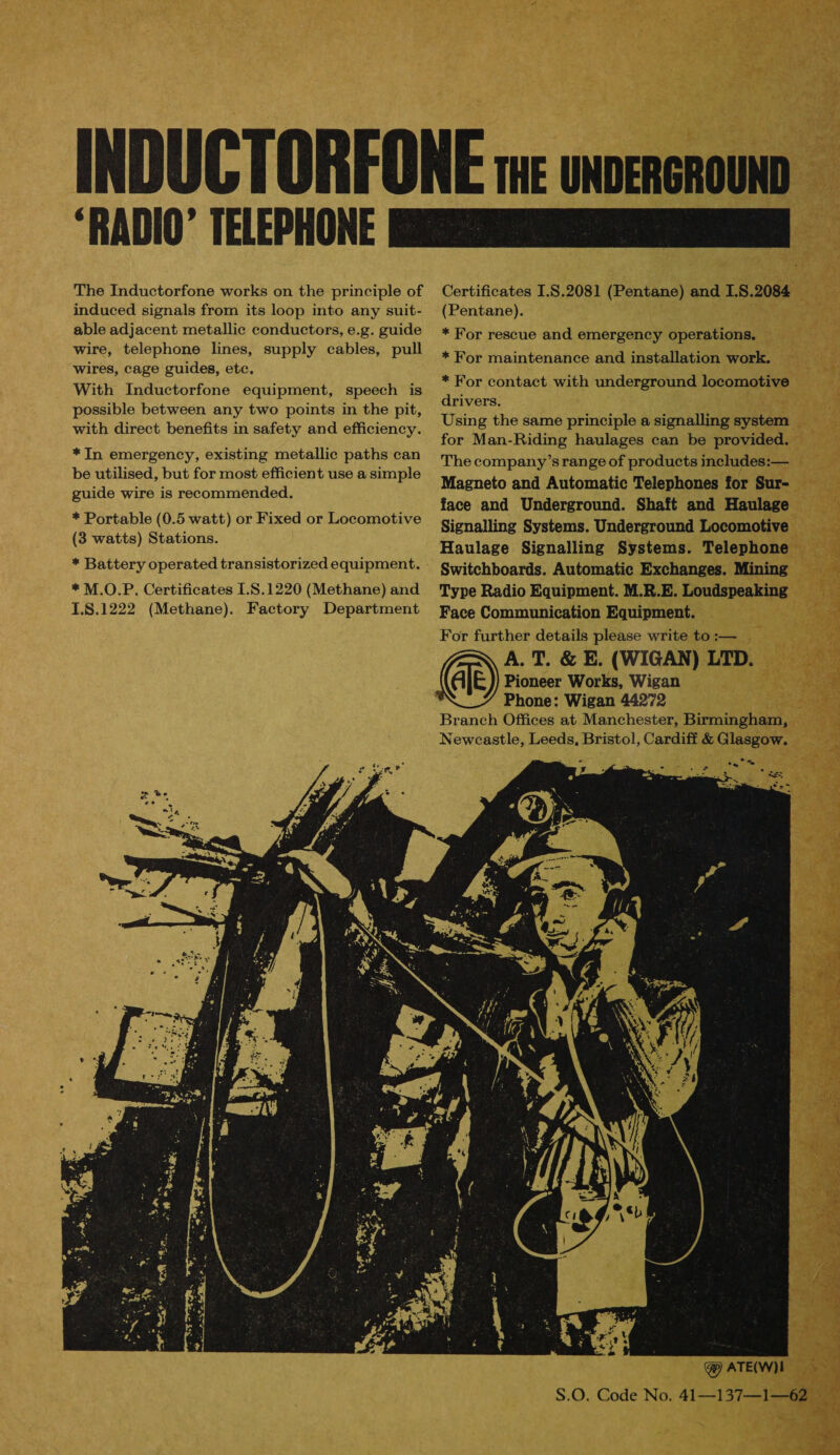 induced signals from its loop into any suit- able adjacent metallic conductors, e.g. guide wire, telephone lines, supply cables, pull wires, cage guides, etc. With Inductorfone equipment, speech is possible between any two points in the pit, with direct benefits in safety and efficiency. *In emergency, existing metallic paths can be utilised, but for most efficient use a simple guide wire is recommended.  (Pentane). * For rescue and emergency operations. * For maintenance and installation work. * For contact with underground locomotive drivers. Using the same principle a signalling system for Man-Riding haulages can be provided. The company’s range of products includes:— Magneto and Automatic Telephones for Sur- face and Underground. Shaft and Haulage Signalling Systems. Underground Locomotive Haulage Signalling Systems. Telephone Switchboards. Automatic Exchanges. Mining Type Radio Equipment. M.R.E. Loudspeaking Face Communication Equipment. For further details please write to :— A. T. &amp; E. (WIGAN) LTD. @®) Pioneer Works, Wigan Phone: Wigan 44272 Branch Offices at Manchester, Birmingham, Newcastle, Leeds, Bristol, Cardiff &amp; Glasgow. ‘— °  ee ae a me oo