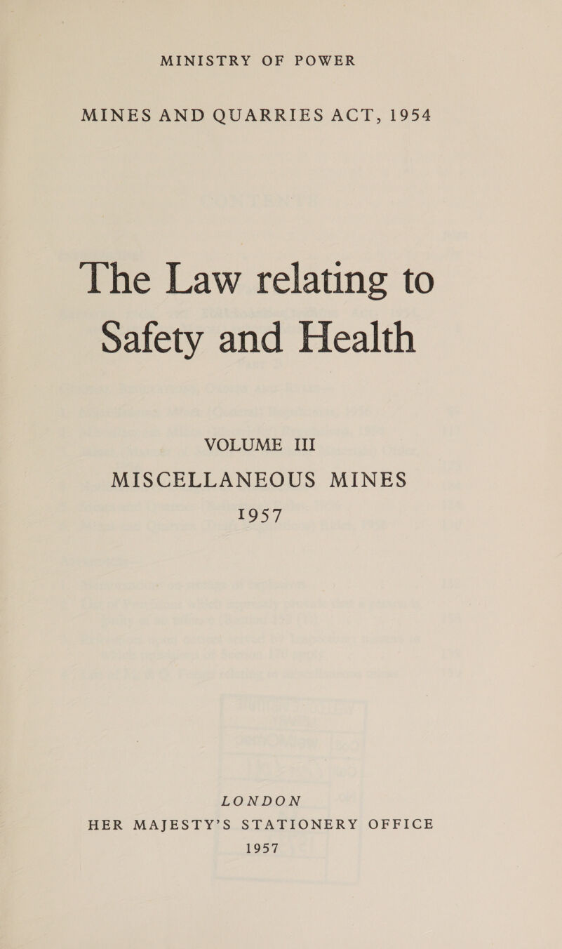 MINISTRY OF POWER MINES AND QUARRIES ACT, 1954 The Law relating to safety and Health VOLUME III MISCELLANEOUS MINES 1957 LONDON HER MAJESTY’S STATIONERY OFFICE 1957
