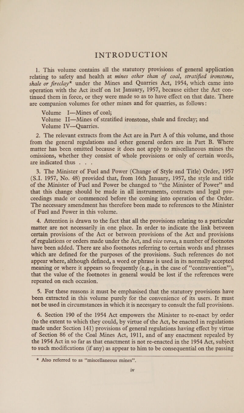 INTRODUCTION 1. This volume contains all the statutory provisions of general application relating to safety and health at mines other than of coal, stratified ironstone, shale or fireclay* under the Mines and Quarries Act, 1954, which came into operation with the Act itself on 1st January, 1957, because either the Act con- tinued them in force, or they were made so as to have effect on that date. There are companion volumes for other mines and for quarries, as follows: Volume I—Miuines of coal; Volume II—Mines of stratified ironstone, shale and fireclay; and Volume IV—Quarries. 2. The relevant extracts from the Act are in Part A of this volume, and those from the general regulations and other general orders are in Part B. Where matter has been omitted because it does not apply to miscellaneous mines the omissions, whether they consist of whole provisions or only of certain words, are indicated thus . 3. The Minister of Fuel and Power (Change of Style and Title) Order, 1957 (S.I. 1957, No. 48) provided that, from 16th January, 1957, the style and title of the Minister of Fuel and Power be changed to “the Minister of Power’ and that this change should be made in all instruments, contracts and legal pro- ceedings made or commenced before the coming into operation of the Order. The necessary amendment has therefore been made to references to the Minister of Fuel and Power in this volume. 4, Attention is drawn to the fact that all the provisions relating to a particular matter are not necessarily in one place. In order to indicate the link between certain provisions of the Act or between provisions of the Act and provisions of regulations or orders made under the Act, and vice versa, a number of footnotes have been added. There are also footnotes referring to certain words and phrases which are defined for the purposes of the provisions. Such references do not appear where, although defined, a word or phrase is used in its normally accepted meaning or where it appears so frequently (e.g., in the case of “‘contravention’’), that the value of the footnotes in general would be lost if the references were repeated on each occasion. 5. For these reasons it must be emphasised that the statutory provisions have been extracted in this volume purely for the convenience of its users. It must not be used in circumstances in which it is necessary to consult the full provisions. 6. Section 190 of the 1954 Act empowers the Minister to re-enact by order (to the extent to which they could, by virtue of the Act, be enacted in regulations made under Section 141) provisions of general regulations having effect by virtue of Section 86 of the Coal Mines Act, 1911, and of any enactment repealed by the 1954 Act in so far as that enactment is not re-enacted in the 1954 Act, subject to such modifications (if any) as appear to him to be consequential on the passing * Also referred to as ‘‘miscellaneous mines’’. iv