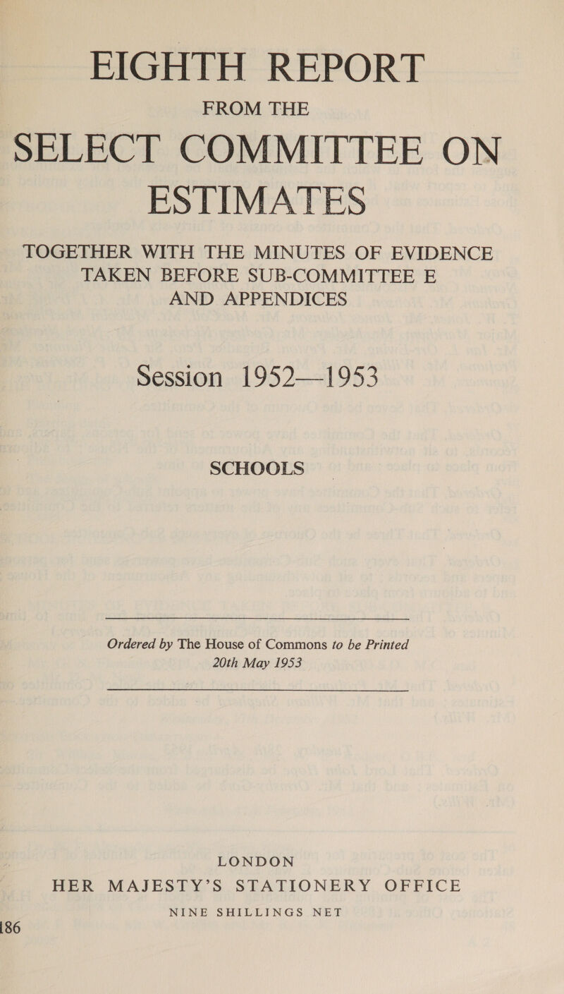 EIGHTH REPORT FROM THE SELECT COMMITTEE ON ESTIMATES TOGETHER WITH THE MINUTES OF EVIDENCE TAKEN BEFORE SUB-COMMITTEE E AND APPENDICES Session 1952—1953 SCHOOLS Ordered by The House of Commons to be Printed 20th May 1953 LONDON HER MAJESTY’S STATIONERY. OFFICE