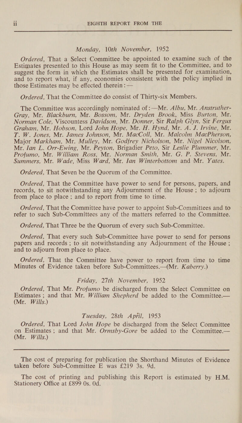  Monday, 10th November, 1952 Ordered, That a Select Committee be appointed to examine such of the Estimates presented to this House as may seem fit to the Committee, and to suggest the form in which the Estimates shall be presented for examination, and to report what, if any, economies consistent with the policy implied in those Estimates may be effected therein : — Ordered, That the Committee do consist of Thirty-six Members. The Committee was accordingly nominated of :—Mr. Albu, Mr. Anstruther- Gray, Mr. Blackburn, Mr. Bossom, Mr. Dryden Brook, Miss Burton, Mr. Norman Cole, Viscountess Davidson, Mr. Donner, Sit Ralph Glyn, Sir Fergus Graham, Mr. Hobson, Lord John Hope, Mr. H. Hynd, Mr. A. J. Irvine, Mr. T. W. Jones, Mr. James Johnson, Mr. MacColl, Mr. Malcolm MacPherson, Major Markham, Mr. Mulley, Mr. Godfrey Nicholson, Mr. Nigel Nicolson, Mr. Jan L. Orr-Ewing, Mr. Peyton, Brigadier Peto, Sir Leslie Plummer, Mr. Profumo, Mr. William Ross, Mr. Norman Smith, Mr. G. P. Stevens, Mr. Summers, Mr. Wade, Miss Ward, Mr. [an Winterbottom and Mr. Yates. Ordered, That Seven be the Quorum of the Committee. Ordered, That the Committee have power to send for persons, papers, and records, to sit notwithstanding any Adjournment of the House; to adjourn from place to place ; and to report from time to time. Ordered, That the Committee have power to appoint Sub-Committees and to refer to such Sub-Committees any of the matters referred to the Committee. Ordered, That Three be the Quorum of every such Sub-Committee. Ordered, That every such Sub-Committee have power to send for persons papers and records ; to sit notwithstanding any Adjournment of the House ; and to adjourn from place to place. Ordered, That the Committee have power to report from time to time Minutes of Evidence taken before Sub-Committees.—(Mr. Kaberry.) Friday, 27th November, 1952 Ordered, That Mr. Profumo be discharged from the Select Committee on Estimates ; and that Mr. William Shepherd be added to the Committee.— (Mr. Wills.) Tuesday, 28th April, 1953 Ordered, That Lord John Hope be discharged from the Select Committee on Estimates; and that Mr. Ormsby-Gore be added to the Committee.— (Mr. Wills.)  The cost of preparing for publication the Shorthand Minutes of Evidence taken before Sub-Committee E was £219 3s. 9d. The cost of printing and publishing this Report is estimated by H.M. Stationery Office at £899 Os. Od.