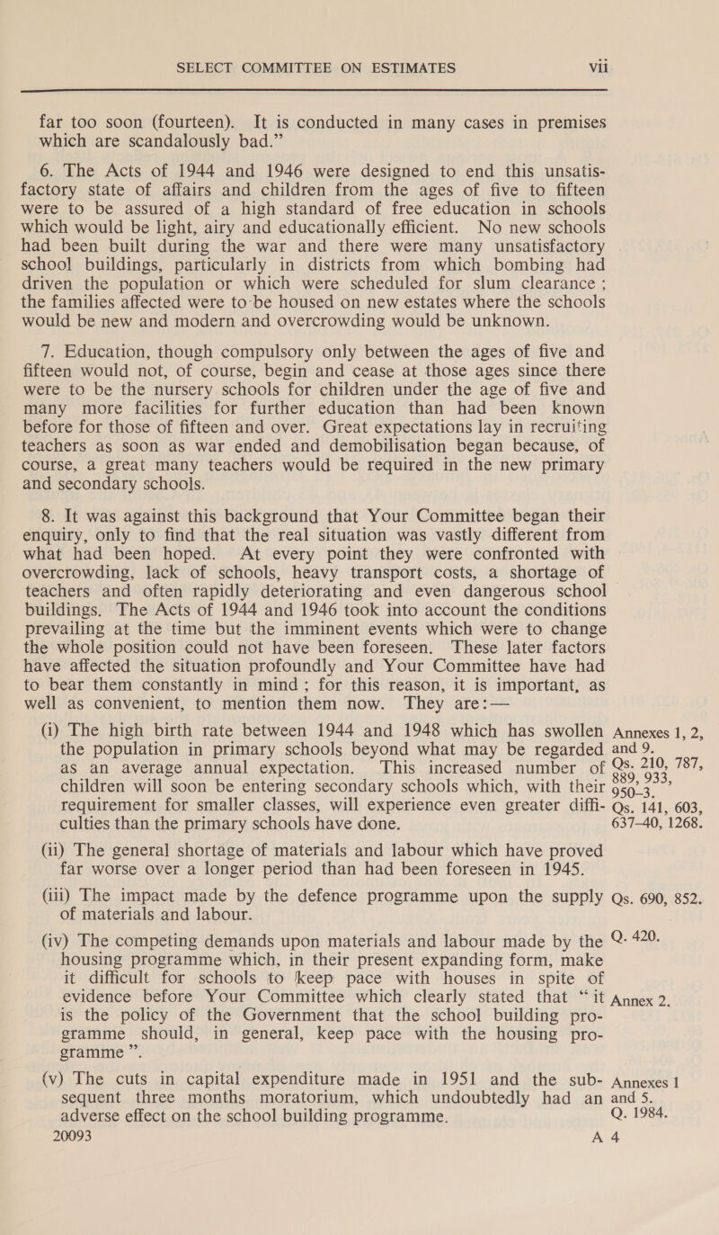  far too soon (fourteen). It is conducted in many cases in premises which are scandalously bad.” 6. The Acts of 1944 and 1946 were designed to end this unsatis- factory state of affairs and children from the ages of five to fifteen were to be assured of a high standard of free education in schools which would be light, airy and educationally efficient. No new schools had been built during the war and there were many unsatisfactory school buildings, particularly in districts from which bombing had driven the population or which were scheduled for slum clearance ; the families affected were to-be housed on new estates where the schools would be new and modern and overcrowding would be unknown. 7. Education, though compulsory only between the ages of five and fifteen would not, of course, begin and cease at those ages since there were to be the nursery schools for children under the age of five and many more facilities for further education than had been known before for those of fifteen and over. Great expectations lay in recruiting teachers as soon as war ended and demobilisation began because, of course, a great many teachers would be required in the new primary and secondary schools. 8. It was against this background that Your Committee began their enquiry, only to find that the real situation was vastly different from what had been hoped. At every point they were confronted with overcrowding, lack of schools, heavy transport costs, a shortage of teachers and often rapidly deteriorating and even dangerous school — buildings. The Acts of 1944 and 1946 took into account the conditions prevailing at the time but the imminent events which were to change the whole position could not have been foreseen. These later factors have affected the situation profoundly and Your Committee have had to bear them constantly in mind; for this reason, it is important, as well as convenient, to mention them now. They are:— (i) The high birth rate between 1944 and 1948 which has swollen Annexes 1, 2, the population in primary schools beyond what may be regarded and 9. as an average annual expectation. This increased number of Qs- 210, 787, children will soon be entering secondary schools which, with their 959.3. ~’ requirement for smaller classes, will experience even greater diffi- Qs. 141, 603, culties than the primary schools have done. 637-40, 1268. (ii) The general shortage of materials and labour which have proved far worse over a longer period than had been foreseen in 1945. (iii) The impact made by the defence programme upon the supply Qs. 690, 852. of materials and labour. _ (iv) The competing demands upon materials and labour made by the @ 49: housing programme which, in their present expanding form, make it difficult for schools to keep pace with houses in spite of evidence before Your Committee which clearly stated that “it Annex 2. is the policy of the Government that the school building pro- gramme should, in general, keep pace with the housing pro- gramme ” (v) The cuts in capital expenditure made in 1951 and the sub- Annexes 1 sequent three months moratorium, which undoubtedly had an and 5. adverse effect on the school building programme. Q. 1984