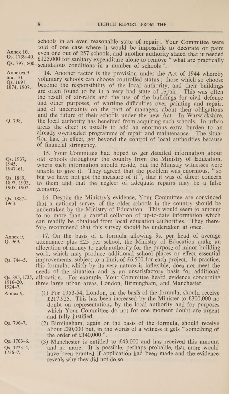 Annexes 9 and 10. Qs. 1691, 1874, 1907. Q. 798. Qs. 1937, 1945, 1947-61. Qs. 1889, 1897, 1903, 1905, 1907. Qs. 1887- 1963. Annex 9. Q. 969. Qs. 744-5. 1916-20, 1924-7. Annex 9. Qs. 796-7. Qs. 1703-6. Qs. 1723-4, 1736-7.  schools in an even reasonable state of repair; Your Committee were told of one case where it would be impossible to decorate or paint even one out of 257 schools, and another authority stated that it needed £125,000 for sanitary expenditure alone to remove “ what are practically scandalous conditions in a number of schools”. 14. Another factor is the provision under the Act of 1944 whereby voluntary schools can choose controlled status ; those which so choose become the responsibility of the local authority, and their buildings are often found to be in a very bad state of repair. This was often the result of air-raids and the use of the buildings for civil defence and other purposes, of wartime difficulties over painting and repair, and of uncertainty on the part of managers about their obligations and the future of their schools under the new Act. In Warwickshire, the local authority has benefited from acquiring such schools. In urban areas the effect is usually to add an enormous extra burden to an already overloaded programme of repair and maintenance. The situa- tion has, in effect, got beyond the control of local authorities because of financial stringency. 15. Your Committee had hoped to get detailed information about old schools throughout the country from the Ministry of Education, where such information should reside, but the Ministry witnesses were unable to give it. They agreed that the problem was enormous, “so big we have not got the measure of it”, that it was of direct concern to them and that the neglect of adequate repairs may be a false economy. 16. Despite the Ministry’s evidence, Your Committee are convinced that a national survey of the older schools in the country should be undertaken by the Ministry of Education. This would seem to amount to no more than a careful collation of up-to-date information which can readily be obtained from local education authorities. They there- fore recommend that this survey should be undertaken at once. 17. On the basis of a formula allowing 9s. per head of average attendance plus £25 per school, the Ministry of Education make an allocation of money to each authority for the purpose of minor building work, which may produce additional school places or effect essential improvements, subject to a limit of £6,500 for each project. In practice, this formula, which by its very nature is inflexible, does not meet the needs of the situation and is an unsatisfactory basis for additional allocation. For example, Your Committee heard evidence concerning three large urban areas. London, Birmingham, and Manchester. (1) For 1953-54, London, on the basis of the formula, should receive £217,925. This has been increased by the Minister to £300,000 no doubt on representations by the local authority and for purposes which Your Committee do not for one moment doubt are urgent and fully justified. (2) Birmingham, again on the basis of the formula, should receive about £80,000 but, in the words of a witness it gets “ something of the order of £140,000 ”. (3) Manchester is entitled to £43,000 and has received this amount and no more. It is possible, perhaps probable, that more would have been granted if application had been made and the evidence reveals why they did not do so.