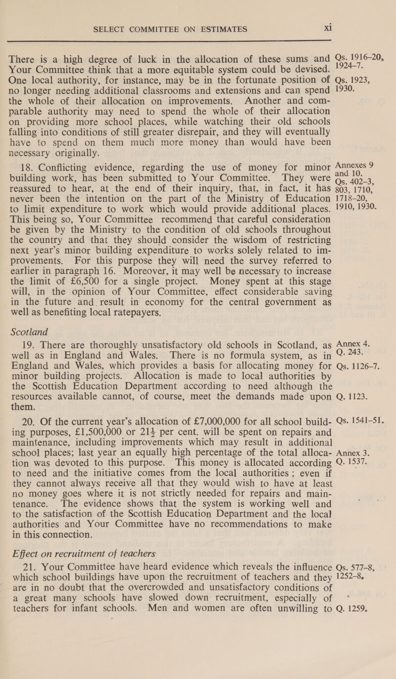  There is a high degree of luck in the allocation of these sums and Qs. 1916-20, Your Committee think that a more equitable system could be devised. . One local authority, for instance, may be in the fortunate position of Qs. 1923, no longer needing additional classrooms and extensions and can spend 1930. the whole of their allocation on improvements. Another and com- parable authority may need to spend the whole of their allocation on providing more school places, while watching their old schools falling into conditions of still greater disrepair, and they will eventually have to spend on them much more money than would have been necessary originally. 18. Conflicting evidence, regarding the use of money for minor ee building work, has been submitted to Your Committee. They were Os 402-3 reassured to hear, at the end of their inquiry, that, in fact, it has 303, 1710, never been the intention on the part of the Ministry of Education 1718-20, to limit expenditure to work which would provide additional places. 1910, 1930. This being so, Your Committee recommend that careful consideration be given by the Ministry to the condition of old schools throughout the country and that they should consider the wisdom of restricting next year’s minor building expenditure to works solely related to im- provements. For this purpose they will need the survey referred to earlier in paragraph 16. Moreover, it may well be necessary to increase the limit of £6,500 for a single project. Money spent at this stage will, in the opinion of Your Committee, effect considerable saving in the future and result in economy for the central government as well as benefiting local ratepayers. Scotland 19. There are thoroughly unsatisfactory old schools in Scotland, as Annex 4. well as in England and Wales. There is no formula system, as in oS England and Wales, which provides a basis for allocating money for Qs. 1126-7. minor building projects. Allocation is made to local authorities by the Scottish Education Department according to need although the resources available cannot, of course, meet the demands made upon Q. 1123. them. 20. Of the current year’s allocation of £7,000,000 for all school build- Qs. 1541-51. ing purposes, £1,500,000 or 214 per cent. will be spent on repairs and maintenance, including improvements which may result in additional school places; last year an equally high percentage of the total alloca- Annex 3. tion was devoted to this purpose. This money is allocated according Q. 1537. to need and the initiative comes from the local authorities ; even if they cannot always receive all that they would wish to have at least no money goes where it is not strictly needed for repairs and main- tenance. The evidence shows that the system is working well and to the satisfaction of the Scottish Education Department and the local authorities and Your Committee have no recommendations to make in this connection. Effect on recruitment of teachers 21. Your Committee have heard evidence which reveals the influence Qs. 577-8, which school buildings have upon the recruitment of teachers and they 1252-8. are in no doubt that the overcrowded and unsatisfactory conditions of a great many schools have slowed down recruitment, especially of teachers for infant schools. Men and women are often unwilling to Q. 1259.