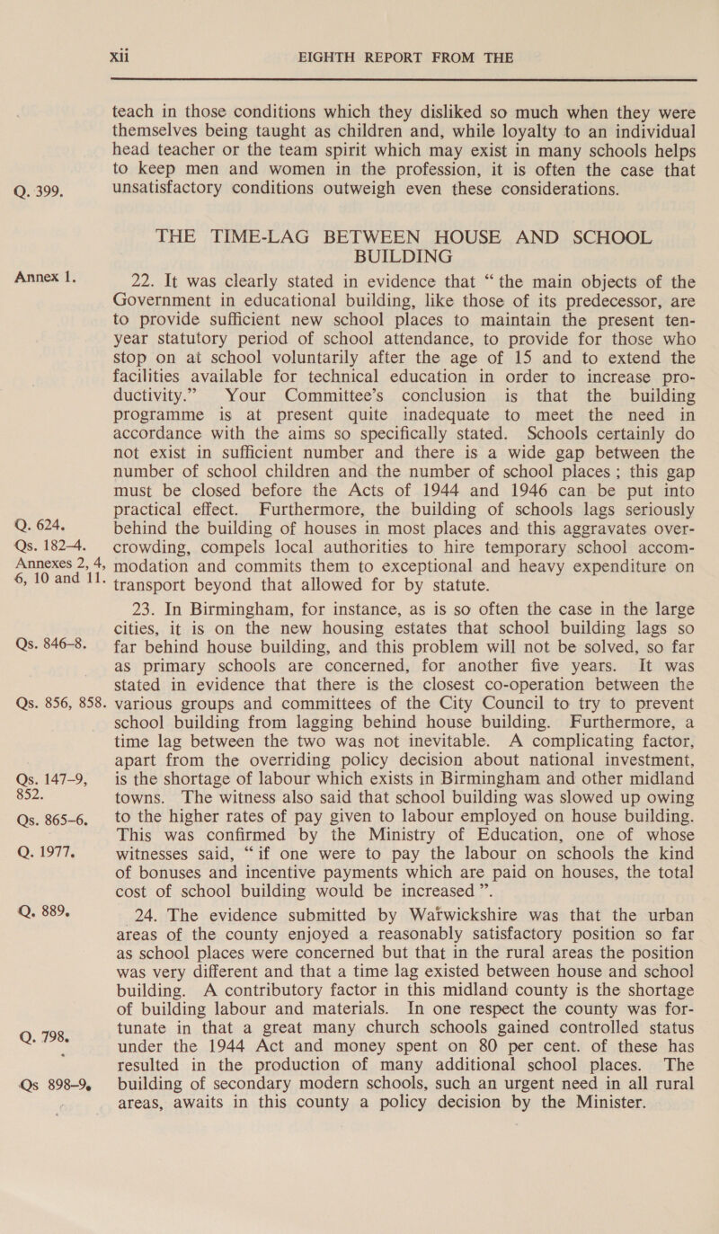 Q.:399, Annex 1. Q. 624. Qs. 1824. Annexes 2, 4, 6, 10 and 11. Qs. 846-8. Qs. 856, 858. Qs. 147-9, 852. Qs. 865-6. QO. 1977, Q, 889. Q. 798. Qs 898-9, Xli EIGHTH REPORT FROM THE teach in those conditions which they disliked so much when they were themselves being taught as children and, while loyalty to an individual head teacher or the team spirit which may exist in many schools helps to keep men and women in the profession, it is often the case that unsatisfactory conditions outweigh even these considerations. THE TIME-LAG BETWEEN HOUSE AND SCHOOL BUILDING 22. It was clearly stated in evidence that “the main objects of the Government in educational building, like those of its predecessor, are to provide sufficient new school places to maintain the present ten- year statutory period of school attendance, to provide for those who stop on at school voluntarily after the age of 15 and to extend the facilities available for technical education in order to increase pro- ductivity.” Your Committee’s conclusion is that the building programme is at present quite inadequate to meet the need in accordance with the aims so specifically stated. Schools certainly do not exist in sufficient number and there is a wide gap between the number of school children and the number of school places; this gap must be closed before the Acts of 1944 and 1946 can be put into practical effect. Furthermore, the building of schools lags seriously behind the building of houses in most places and this aggravates over- crowding, compels local authorities to hire temporary school accom- modation and commits them to exceptional and heavy expenditure on transport beyond that allowed for by statute. 23. In Birmingham, for instance, as is so often the case in the large cities, it is on the new housing estates that school building lags so far behind house building, and this problem will not be solved, so far as primary schools are concerned, for another five years. It was stated in evidence that there is the closest co-operation between the various groups and committees of the City Council to try to prevent school building from lagging behind house building. Furthermore, a time lag between the two was not inevitable. A complicating factor, apart from the overriding policy decision about national investment, is the shortage of labour which exists in Birmingham and other midland towns. The witness also said that school building was slowed up owing to the higher rates of pay given to labour employed on house building. This was confirmed by the Ministry of Education, one of whose witnesses said, “if one were to pay the labour on schools the kind of bonuses and incentive payments which are paid on houses, the total cost of school building would be increased ”’. 24. The evidence submitted by Warwickshire was that the urban areas of the county enjoyed a reasonably satisfactory position so far as school places were concerned but that in the rural areas the position was very different and that a time lag existed between house and school building. A contributory factor in this midland county is the shortage of building labour and materials. In one respect the county was for- tunate in that a great many church schools gained controlled status under the 1944 Act and money spent on 80 per cent. of these has resulted in the production of many additional school places. The building of secondary modern schools, such an urgent need in all rural areas, awaits in this county a policy decision by the Minister.