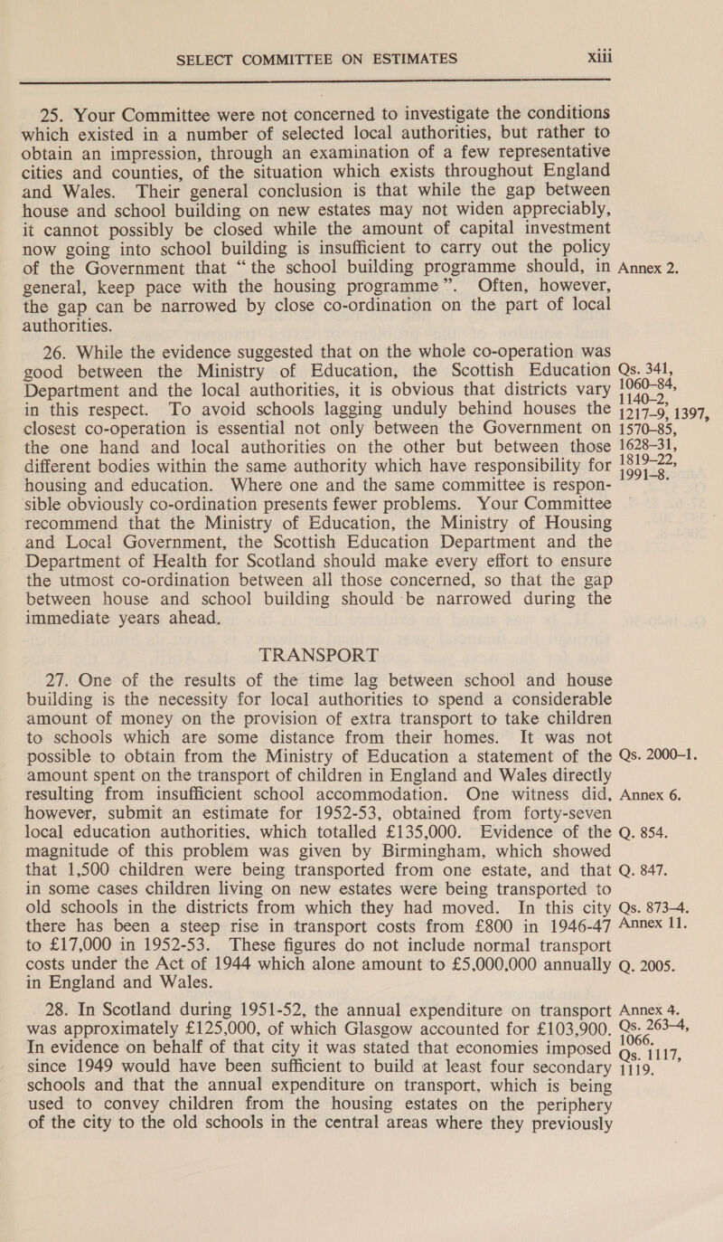 25. Your Committee were not concerned to investigate the conditions which existed in a number of selected local authorities, but rather to obtain an impression, through an examination of a few representative cities and counties, of the situation which exists throughout England and Wales. Their general conclusion is that while the gap between house and school building on new estates may not widen appreciably, it cannot possibly be closed while the amount of capital investment now going into school building is insufficient to carry out the policy of the Government that “the school building programme should, in Annex 2. general, keep pace with the housing programme”. Often, however, the gap can be narrowed by close co-ordination on the part of local authorities. 26. While the evidence suggested that on the whole co-operation was good between the Ministry of Education, the Scottish Education Qs. 341, Department and the local authorities, it is obvious that districts vary oe in this respect. To avoid schools lagging unduly behind houses the 4417-9) 1397, closest co-operation is essential not only between the Government on 1570-85, the one hand and local authorities on the other but between those 1628-31, different bodies within the same authority which have responsibility for se housing and education. Where one and the same committee is respon- : sible obviously co-ordination presents fewer problems. Your Committee recommend that the Ministry of Education, the Ministry of Housing and Local Government, the Scottish Education Department and the Department of Health for Scotland should make every effort to ensure the utmost co-ordination between all those concerned, so that the gap between house and school building should be narrowed during the immediate years ahead. TRANSPORT 27. One of the results of the time lag between school and house building is the necessity for local authorities to spend a considerable amount of money on the provision of extra transport to take children to schools which are some distance from their homes. It was not possible to obtain from the Ministry of Education a statement of the Qs. 2000-1. amount spent on the transport of children in England and Wales directly resulting from insufficient school accommodation. One witness did, Annex 6. however, submit an estimate for 1952-53, obtained from forty-seven local education authorities, which totalled £135,000. Evidence of the Q. 854. magnitude of this problem was given by Birmingham, which showed that 1,500 children were being transported from one estate, and that Q. 847. in some cases children living on new estates were being transported to old schools in the districts from which they had moved. In this city Qs. 873. there has been a steep rise in transport costs from £800 in 1946-47 Annex 11. to £17,000 in 1952-53. These figures do not include normal transport costs under the Act of 1944 which alone amount to £5.000,000 annually Q. 2005. in England and Wales. 28. In Scotland during 1951-52, the annual expenditure on transport Annex 4. was approximately £125,000, of which Glasgow accounted for £103,900. Qs- 263-4, In evidence on behalf of that city it was stated that economies imposed g,’ {117 since 1949 would have been sufficient to build at least four secondary 1119.” schools and that the annual expenditure on transport, which is being used to convey children from the housing estates on the periphery of the city to the old schools in the central areas where they previously