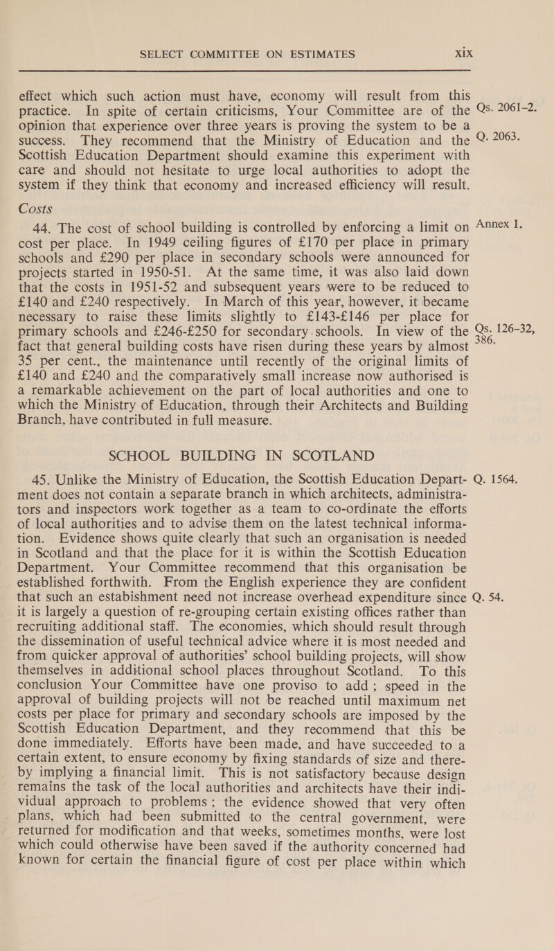 effect which such action must have, economy will result from this practice. In spite of certain criticisms, Your Committee are of the Qs. 2961-2. opinion that experience over three years is proving the system to be a success. They recommend that the Ministry of Education and the Q 2063. Scottish Education Department should examine this experiment with care and should not hesitate to urge local authorities to adopt the system if they think that economy and increased efficiency will result. Costs 44. The cost of school building is controlled by enforcing a limit on 4nnex 1. cost per place. In 1949 ceiling figures of £170 per place in primary schools and £290 per place in secondary schools were announced for projects started in 1950-51. At the same time, it was also laid down that the costs in 1951-52 and subsequent years were to be reduced to £140 and £240 respectively. In March of this year, however, it became necessary to raise these limits slightly to £143-£146 per place for primary schools and £246-£250 for secondary-.schools. In view of the = 126-32, fact that general building costs have risen during these years by almost ~~~ 35 per cent., the maintenance until recently of the original limits of £140 and £240 and the comparatively small increase now authorised is a remarkable achievement on the part of local authorities and one to which the Ministry of Education, through their Architects and Building Branch, have contributed in full measure. SCHOOL BUILDING IN SCOTLAND 45. Unlike the Ministry of Education, the Scottish Education Depart- Q. 1564. ment does not contain a separate branch in which architects, administra- tors and inspectors work together as a team to co-ordinate the efforts of local authorities and to advise them on the latest technical informa- tion. Evidence shows quite clearly that such an organisation is needed in Scotland and that the place for it is within the Scottish Education Department. Your Committee recommend that this organisation be established forthwith. From the English experience they are confident that such an estabishment need not increase overhead expenditure since Q. 54. it is largely a question of re-grouping certain existing offices rather than recruiting additional staff. The economies, which should result through the dissemination of useful technical advice where it is most needed and from quicker approval of authorities’ school building projects, will show themselves in additional school places throughout Scotland. To this conclusion Your Committee have one proviso to add; speed in the approval of building projects will not be reached until maximum net costs per place for primary and secondary schools are imposed by the Scottish Education Department, and they recommend that this be done immediately. Efforts have been made, and have succeeded to a certain extent, to ensure economy by fixing standards of size and there- by implying a financial limit. This is not satisfactory because design remains the task of the local authorities and architects have their indi- vidual approach to problems; the evidence showed that very often _ plans, which had been submitted to the central government, were returned for modification and that weeks, sometimes months, were lost which could otherwise have been saved if the authority concerned had known for certain the financial figure of cost per place within which