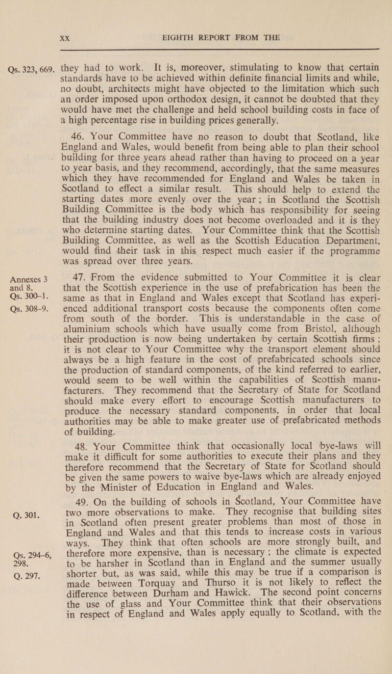 Annexes 3 and 8. Qs. 300-1. Qs. 308-9. Q. 301. Qs. 294-6, 298. ©. 297. XX EIGHTH REPORT FROM THE  they had to work. It is, moreover, stimulating to know that certain standards have to be achieved within definite financial limits and while, no doubt, architects might have objected to the limitation which such an order imposed upon orthodox design, it cannot be doubted that they would have met the challenge and held school building costs in face of a high percentage rise in building prices generally. 46. Your Committee have no reason to doubt that Scotland, like England and Wales, would benefit from being able to plan their school building for three years ahead rather than having to proceed on a year to year basis, and they recommend, accordingly, that the same measures which they have recommended for England and Wales be taken in Scotland to effect a similar result. This should help to extend the starting dates more evenly over the year; in Scotland the Scottish Building Committee is the body which has responsibility for seeing that the building industry does not become overloaded and it is they who determine starting dates. Your Committee think that the Scottish Building Committee, as well as the Scottish Education Department, would find their task in this respect much easier if the programme was spread over three years. 47. From the evidence submitted to Your Committee it is clear that the Scottish experience in the use of prefabrication has been the same as that in England and Wales except that Scotland has experi- enced additional transport costs because the components often come from south of the border. This is understandable in the case of aluminium schools which have usually come from Bristol, although their production is now being undertaken by certain Scottish finms ; it is not clear to Your Committee why the transport element should always be a high feature in the cost of prefabricated schools since the production of standard components, of the kind referred to earlier, would seem to be well within the capabilities of Scottish manu- facturers. They recommend that the Secretary of State for Scotland should make every effort to encourage Scottish manufacturers to produce the necessary standard components, in order that local authorities may be able to make greater use of prefabricated methods of building. 48. Your Committee think that occasionally local bye-laws will make it difficult for some authorities to execute their plans and they therefore recommend that the Secretary of State for Scotland should be given the same powers to waive bye-laws which are already enjoyed by the Minister of Education in England and Wales. 49. On the building of schools in Scotland, Your Committee have two more observations to make. They recognise that building sites in Scotland often present greater problems than most of those in England and Wales and that this tends to increase costs in various ways. They think that often schools are more strongly built, and therefore more expensive, than is necessary; the climate is expected to be harsher in Scotland than in England and the summer usually shorter but, as was said, while this may be true if a comparison is made between Torquay and Thurso it is not likely to reflect the difference between Durham and Hawick. The second point concerns the use of glass and Your Committee think that their observations in respect of England and Wales apply equally to Scotland, with the