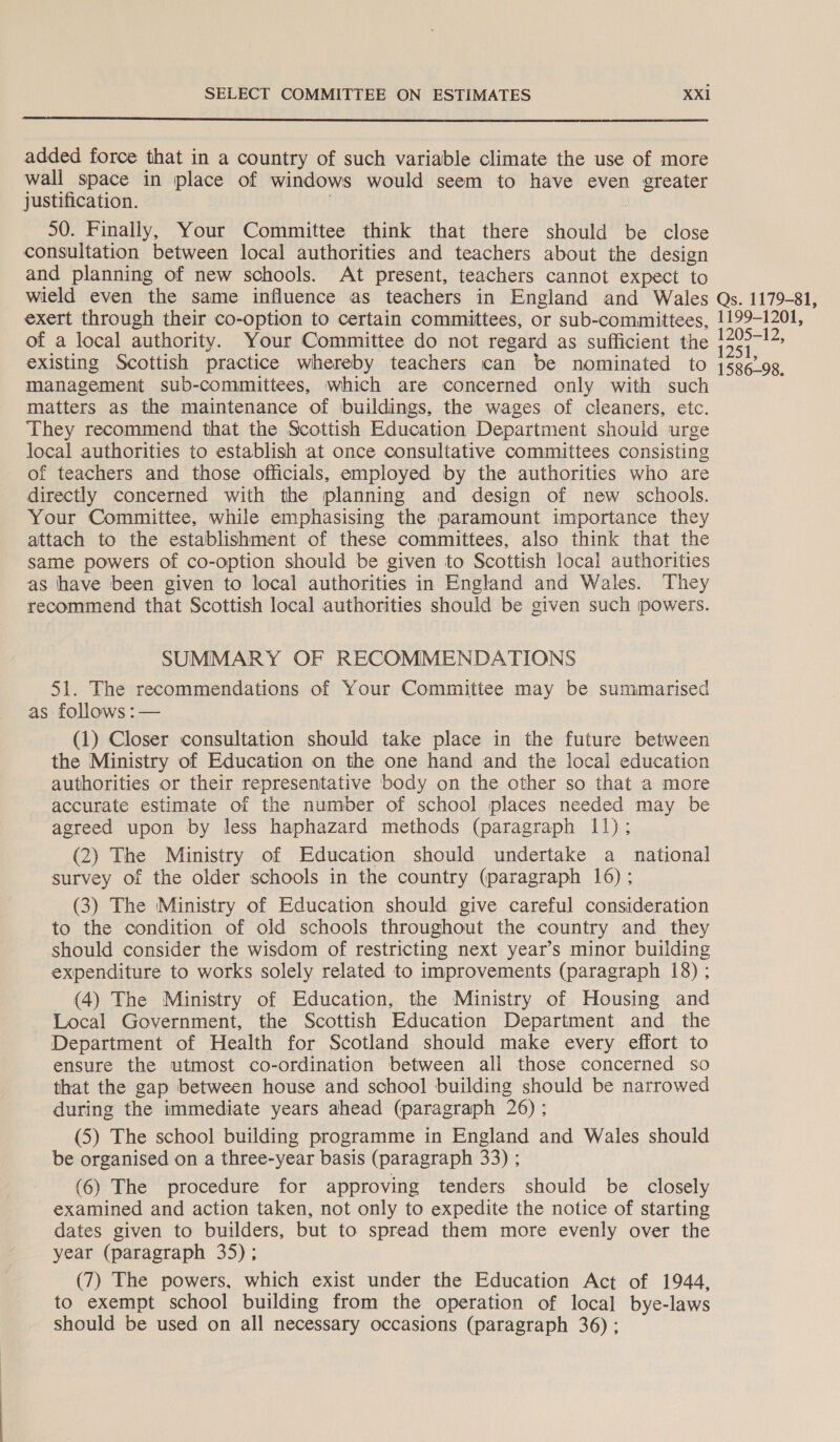  added force that in a country of such variable climate the use of more wall space in place of windows would seem to have even greater justification. / 3 50. Finally, Your Committee think that there should be close consultation between local authorities and teachers about the design and planning of new schools. At present, teachers cannot expect to wield even the same influence as teachers in England and Wales exert through their co-option to certain committees, or sub-committees, of a local authority. Your Committee do not regard as sufficient the existing Scottish practice whereby teachers can be nominated to management sub-committees, which are concerned only with such matters as the maintenance of buildings, the wages of cleaners, etc. They recommend that the Scottish Education Department should urge local authorities to establish at once consultative committees consisting of teachers and those officials, employed by the authorities who are directly concerned with the planning and design of new schools. Your Committee, while emphasising the paramount importance they attach to the establishment of these committees, also think that the same powers of co-option should be given to Scottish local authorities as have been given to local authorities in England and Wales. They recommend that Scottish local authorities should be given such powers. SUMMARY OF RECOMMENDATIONS 51. The recommendations of Your Committee may be summarised as follows :— (1) Closer consultation should take place in the future between the Ministry of Education on the one hand and the local education authorities or their representative body on the other so that a more accurate estimate of the number of school places needed may be agreed upon by less haphazard methods (paragraph 11); (2) The Ministry of Education should undertake a national survey of the older schools in the country (paragraph 16); (3) The Ministry of Education should give careful consideration to the condition of old schools throughout the country and they should consider the wisdom of restricting next year’s minor building expenditure to works solely related to improvements (paragraph 18) ; (4) The Ministry of Education, the Ministry of Housing and Local Government, the Scottish Education Department and the Department of Health for Scotland should make every effort to ensure the utmost co-ordination between ali those concerned so that the gap between house and school building should be narrowed during the immediate years ahead (paragraph 26) ; (5) The school building programme in England and Wales should be organised on a three-year basis (paragraph 33) ; (6) The procedure for approving tenders should be closely examined and action taken, not only to expedite the notice of starting dates given to builders, but to spread them more evenly over the year (paragraph 35); (7) The powers, which exist under the Education Act of 1944, to exempt school building from the operation of local bye-laws should be used on all necessary occasions (paragraph 36) ; Qs. 1179-81, 1199-1201, 1205-12, 1251, 1586-98.