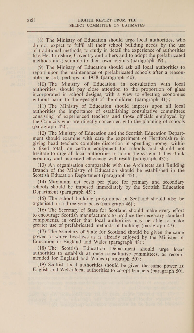 SELECT COMMITTEE ON ESTIMATES  (8) The Ministry of Education should urge local authorities, who do not expect to fulfil all their school building needs by the use of traditional methods, to study in detail the experience of authorities like Hertfordshire, Coventry and others and to adopt the prefabricated methods most suitable to their own regions (paragraph 39) ; (9) The Ministry of Education should ask all local authorities to report upon the maintenance of prefabricated schools after a reason- able period, perhaps in 1958 (paragraph 40) ; (10) The Ministry of Education, in consultation with local authorities, should pay close attention to the proportion of glass incorporated in school designs, with a view to effecting economies without harm to the eyesight of the children (paragraph 41) ; (11) The Ministry of Education should impress upon all local authorities the importance of establishing consultative committees consisting of experienced teachers and those officials employed by the Councils who are directly concerned with the planning of schools (paragraph 42) ; (12) The Ministry of Education and the Scottish Education Depart- ment should examine with care the experiment of Hertfordshire in giving head teachers complete discretion in spending money, within a fixed total, on certain equipment for schools and should not hesitate to urge all local authorities to adopt the system if they think economy and increased efficiency will result (paragraph 43) ; (13) An organisation comparable with the Architects and Building Branch of the Ministry of Education should be established in the Scottish Education Department (paragraph 45) ; (14) Maximum net costs per place for primary and secondary schools should be imposed immediately by the Scottish Education Department (paragraph 45) ; (15) The school building programme in Scotland should also be organised on a three-year basis (paragraph 46) ; (16) The Secretary of State for Scotland should make every effort to encourage Scottish manufacturers to produce the necessary standard components, in order that local authorities may be able to make greater use of prefabricated methods of building (paragraph 47): (17) The Secretary of State for Scotland should be given the same power to waive bye-laws as is already enjoyed by the Minister of Education in England and Wales (paragraph 48) ; (18) The Scottish Education Department should urge local authorities to establish at once consultative committees, as recom- mended for England and Wales (paragraph 50); (19) Scottish local authorities should be given the same power as English and Welsh local authorities to co-opt teachers (paragraph 50). 