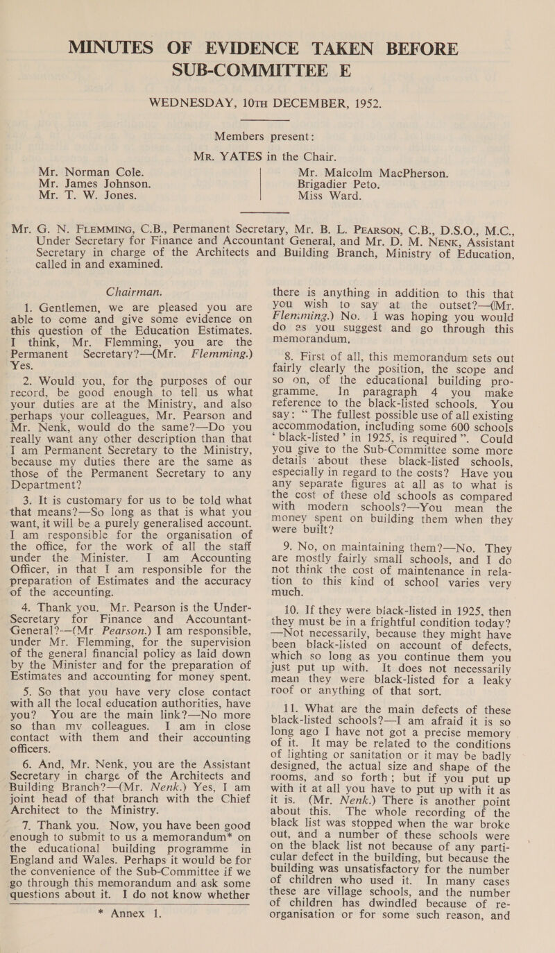 Mr. Norman Cole. Mr. James Johnson. Mr. T. W. Jones. Mr. Malcolm MacPherson. Brigadier Peto. Miss Ward. called in and examined. Chairman. 1. Gentlemen, we are pleased you are able to come and give some evidence on this question of the Education Estimates. I think, Mr. Flemming, you are the ‘Permanent Secretary?—(Mr. Flemming.) Yes. 2. Would you, for the purposes of our record, be good enough to tell us what your duties are at the Ministry, and also perhaps your colleagues, Mr. Pearson and Mr. Nenk, would do the same?—Do you really want any other description than that Iam Permanent Secretary to the Ministry, because my duties there are the same as those of the Permanent Secretary to any Department? 3. It is customary for us to be told what that means?—So long as that is what you want, it will be a purely generalised account. I am responsible for the organisation of the office, for the work of all the staff under the Minister. I am Accounting Officer, in that I am responsible for the preparation of Estimates and the accuracy of the accounting. 4. Thank you. Mr. Pearson is the Under- Secretary for Finance and Accountant- General?-—(Mr. Pearson.) I am responsible, under Mr. Flemming, for the supervision of the general financial policy as laid down by the Minister and for the preparation of Estimates and accounting for money spent. 5. So that you have very close contact with all the local education authorities, have you? You are the main link?—-No more so than mv colleagues. I am in close contact with them and their accounting officers. 6. And, Mr. Nenk, you are the Assistant Secretary in charge of the Architects and Building Branch?—(Mr. Nenk.) Yes, I am joint head of that branch with the Chief Architect to the Ministry. 7. Thank you. Now, you have been good enough to submit to us a memorandum* on the educational building programme in England and Wales. Perhaps it would be for the convenience of the Sub-Committee if we go through this memorandum and ask some questions about it. I do not know whether * Annex 1. there is anything in addition to this that you wish to say at the outset?—(Mr. Flen:ming.) No. I was hoping you would do as you suggest and go through this memorandum, 8. First of all, this memorandum sets out fairly clearly the position, the scope and so on, of the educational building pro- gramme, In paragraph 4 you make reference to the black-listed schools, You say: “ The fullest possible use of all existing accommodation, including some 600 schools * black-listed ’’ in 1925, is required”. Could you give to the Sub-Committee some more details about these black-listed schools, especially in regard to the costs? Have you any Separate figures at all as to what is the cost of these old schools as compared with modern schools?—You mean the money spent on building them when they were built? 9. No, on maintaining them?—No. They are mostly fairly small schools, and I do not think the cost of maintenance in rela- tion to this kind of school varies very much. 10. If they were biack-listed in 1925, then they must be in a frightful condition today? —Not necessarily, because they might have been black-listed on account of defects, which so long as you continue them you just put up with. It does not necessarily mean they were black-listed for a leaky root or anything of that sort. 11. What are the main defects of these black-listed schools?—I am afraid it is so long ago I have not got a precise memory of it. It may be related to the conditions of lighting or sanitation or it may be badly designed, the actual size and shape of the rooms, and so forth; but if you put up with it at all you have to put up with it as it is. (Mr. Nenk.) There is another point about this. The whole recording of the black list was stopped when the war broke out, and a number of these schools were on the black list not because of any parti- cular defect in the building, but because the building was unsatisfactory for the number of children who used it. In many cases these are village schools, and the number of children has dwindled because of re- organisation or for some such reason, and