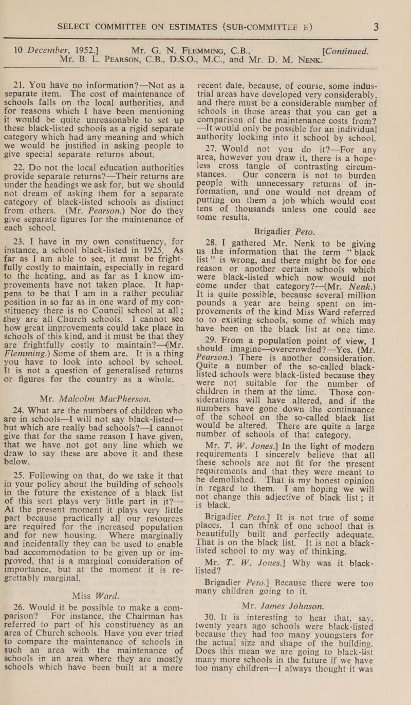  10 December, 1952.] [Continued. 21. You have no information?—Not as a separate item. The cost of maintenance of schools falls on the local authorities, and for reasons which I have been mentioning jit would be quite unreasonable to set up these black-listed schools as a rigid separate category which had any meaning and which we would be justified in asking people to give special separate returns about. 22. Do not the local education authorities provide separate returns?—Their returns are under the headings we ask for, but we should not dream of asking them for a separate category of black-listed schools as distinct from others. (Mr. Pearson.) Nor do they Zive separate figures for the maintenance of each school. 23. I have in my own constituency, for instance, a school black-listed in 1925. As far as I am able to see, it must be fright- fully costly to maintain, especially in regard to the heating, and as far as I know im- provements have not taken place. It hap- pens to be that I am in a rather peculiar position in so far as in one ward of my con- stituency there is no Council school at all; they are all Church schools. I cannot see how great improvements could take place in schools of this kind, and it must be that they are frightfully costly to maintain? —(/Mr. Flemming.) Some of them are. It is a thing you have to look into school by school. It is not a question of generalised returns or figures for the country as a whole. Mr. Malcolm MacPherson. 24. What are the numbers of children who are in schools—I will not say black-listed— but which are really bad schools?—I cannot give that for the same reason I have given, that we have not got any line which we draw to say these are above it and these below. 25. Following on that, do we take it that in your policy about the building of schools in the future the existence of a black list of this sort plays very little part in it?— At the present moment it plays very little part because practically all our resources are required for the increased population and for new housing. Where marginally and incidentally they can be used to enable bad accommodation to be given up or im- proved, that is a marginal consideration of importance, but at the moment it is re- grettably marginal. Miss Ward. 26. Would it be possible to make a com- parison? For instance, the Chairman has referred to part of his constituency as an area of Church schools. Have you ever tried to compare the maintenance of schools in such an area with the maintenance of schools in an area where they are mostly schools which have been built at a more  recent date, because, of course, some indus- trial areas have developed very considerably, and there must be a considerable number of schools in those areas that you can get a comparison of the maintenance costs from? —It would only be possible for an individual authority looking into it school by school. 27. Would not you do it?—For any area, however you draw it, there is a hope- less cross tangle of contrasting circum- stances. Our concern is not to burden people with unnecessary returns of in- formation, and one would not dream of putting on them a job which would cost tens of thousands unless one could see some results. Brigadier Peto. 28. I gathered Mr. Nenk to be giving us the information that the term “ black list” is wrong, and there might be for one reason or another certain schools which were black-listed which now would not come under that category?—(Mr. Nenk.) It is quite possible, because several million pounds a year are being spent on im- provements of the kind Miss Ward referred to to existing schools, some of which may have been on the black list at one time. 29. From a population point of view, I should imagine—overcrowded?—Yes. (Mr. Pearson.) There is another consideration. Quite a number of the so-called black- listed schools were black-listed because they were not suitable for the number of children in them at the time. Those con- siderations will have altered, and if the numbers have gone down the continuance of the school on the so-called black list would be altered. There are quite a large number of schools of that category. Mr. T. W. Jones.] In the light of modern requirements I sincerely believe that all these schools are not fit for the present requirements and that they were meant to be demolished. That is my honest opinion in regard to them. I am hoping we will not change this adjective of black list; it is black. Brigadier Peto.] It is not true of some places. I can think of one school that is beautifully built and perfectly adequate. That is on the black list. It is not a black- listed school to my way of thinking. Mr. T. W. Jones.] Why was it black- listed? Brigadier Peto.] Because there were too many children going to it. Mr. James Johnson. 30. itis vinterestng ao hear .that, say, twenty years ago schools were black-listed because they had too many youngsters for the actual size and shape of the building. Does this mean we are going to black-list many more schools in the future if we have too many children—I always thought it was