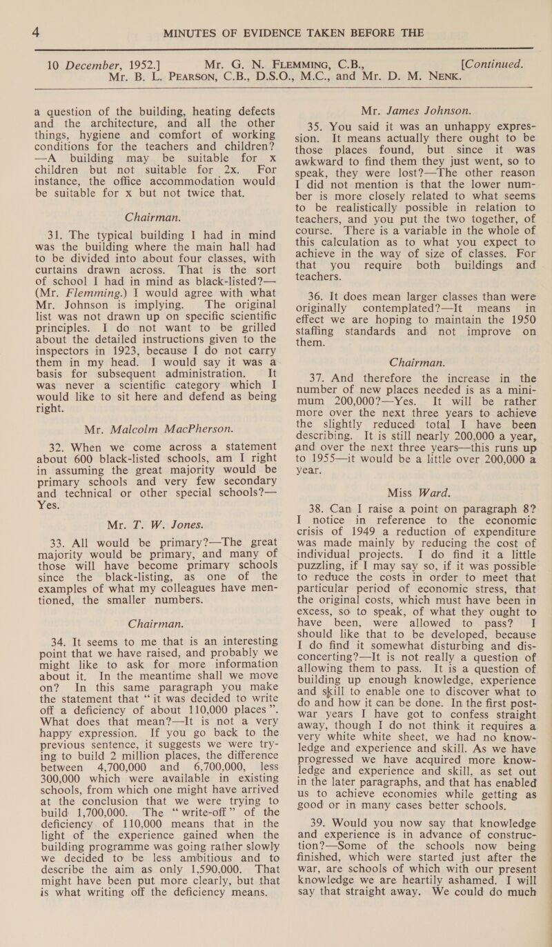  10 December, 1952.] [Continued.  a question of the building, heating defects and the architecture, and all the other things, hygiene and comfort of working conditions for the teachers and children? —A building may be suitable for x children but not suitable for 2x. For instance, the office accommodation would be suitable for x but not twice that. Chairman. 31. The typical building I had in mind was the building where the main hall had to be divided into about four classes, with curtains drawn across. That is the sort of school I had in mind as black-listed?— (Mr. Flemming.) I would agree with what Mr. Johnson is implying. The original list was not drawn up on specific scientific principles. I do not want to be grilled about the detailed instructions given to the inspectors in 1923, because I do not carry them in my head. I would say it was a basis for subsequent administration. It was never a scientific category which I would like to sit here and defend as being right. Mr. Malcolm MacPherson. 32. When we come across a statement about 600 black-listed schools, am I right in assuming the great majority would be primary schools and very few secondary and technical or other special schools?— Yes: Mr. 7. W. Jones. 33. All would be primary?—The great majority would be primary, and many of those will have become primary schools since the black-listing, as one of the examples of what my colleagues have men- tioned, the smaller numbers. Chairman. 34. It seems to me that is an interesting point that we have raised, and probably we might like to ask for more information about it. In the meantime shall we move on? In this same paragraph you make the statement that ‘it was decided to write off a deficiency of about 110,000 places”. What does that mean?—It is not a very happy expression. If you go back to the previous sentence, it suggests we were try- ing to build 2 million places, the difference between 4,700,000 and 6,700,000, less 300,000 which were available in existing schools, from which one might have arrived at the conclusion that we were trying to build 1,700,000. The ‘“ write-off” of the deficiency of 110,000 means that in the light of the experience gained when the building programme was going rather slowly we decided to be less ambitious and to describe the aim as only 1,590,000. That might have been put more clearly, but that is what writing off the deficiency means. Mr. James Johnson. 35. You said it was an unhappy expres- sion. It means actually there ought to be those places found, but since it was awkward to find them they just went, so to speak, they were lost?—The other reason I did not mention is that the lower num- ber is more closely related to what seems to be realistically possible in relation to teachers, and you put the two together, of course. There is a variable in the whole of this calculation as to what you expect to achieve in the way of size of classes. For that you require both buildings and teachers. 36. It does mean larger classes than were originally contemplated?—It means in effect we are hoping to maintain the 1950 sing standards and not improve on them. Chairman. 37. And therefore the increase in the number of new places needed is as a mini- mum 200,000?—Yes. It will be rather more over the next three years to achieve the slightly reduced total I have been describing. It is still nearly 200,000 a year, and over the next three years—this runs up to 1955—it would be a little over 200,000 a year. Miss Ward. 38. Can I raise a point on paragraph 8? I notice in reference to the economic crisis of 1949 a reduction of expenditure was made mainly by reducing the cost of individual projects. I do find it a little puzzling, if I may say so, if it was possible to reduce the costs in order to meet that particular period of economic stress, that the original costs, which must have been in excess, so to speak, of what they ought to have been, were allowed to pass? I should like that to be developed, because I do find it somewhat disturbing and dis- concerting?—It is not really a question of allowing them to pass. It is a question of building up enough knowledge, experience and skill to enable one to discover what to do and how it can be done. In the first post- war years I have got to confess straight away, though I do not think it requires a very white white sheet, we had no know- ledge and experience and skill. As we have progressed we have acquired more know- ledge and experience and skill, as set out in the later paragraphs, and that has enabled us to achieve economies while getting as good or in many cases better schools. 39. Would you now say that knowledge and experience is in advance of construc- tion?—Some of the schools now being finished, which were started just after the war, are schools: of which with our present knowledge we are heartily ashamed. I will say that straight away. We could do much