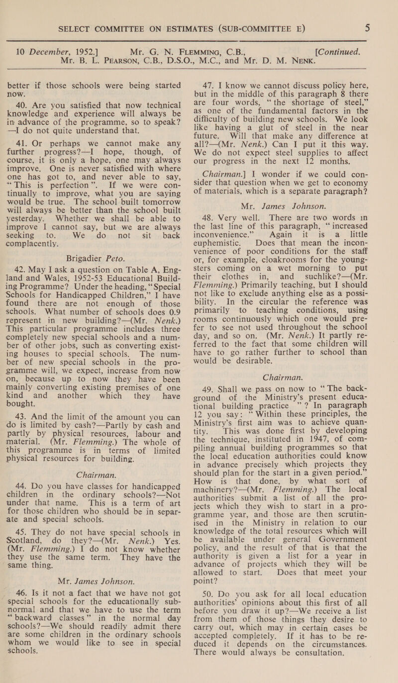 better if those schools were being started now. 40. Are you satisfied that now technical knowledge and experience will always be in advance of the programme, so to speak? —I do not quite understand that. 41. Or perhaps we cannot make any further progress?—I hope, though, of course, it is only a hope, one may always improve. One is never satisfied with where one has got to, and never able to say, “This is perfection”. If we were con- tinually to improve, what you are saying would be true. The school built tomorrow will always be better than the school built yesterday. Whether we shall be able to improve [ cannot say, but we are always seeking to. We do not sit back complacently. Brigadier Peto. 42. May I ask a question on Table A, Eng- land and Wales, 1952-53 Educational Build- ing Programme? Under the heading, “Special Schools for Handicapped Children,” I have found there are not enough of those schools. What number of schools does 0.9 represent in new building?—(Mr. Nenk.) This particular programme includes three completely new special schools and a num- ber of other jobs, such as converting exist- ing houses to special schools. The num- ber of new special schools in the pro- gramme will, we expect, increase from now on, because up to now they have been mainly converting existing premises of one kind and another which they have bought. 43. And the limit of the amount you can do is limited by cash?—Partly by cash and partly by physical resources, labour and material. (Mr. Flemming.) The whole of this programme is in terms of limited physical resources for building. Chairman. 44. Do you have classes for handicapped children in the ordinary schools?—Not under that name. This is a term of art for those children who should be in separ- ate and special schools. 45. They do not have special schools in Scotland, do they?—(Mr. WNenk.) Yes. (Mr. Flemming.) I do not know whether they use the same term. They have the same thing. Mr. James Johnson. 46. Is it not a fact that we have not got special schools for the educationally sub- normal and that we have to use the term “backward classes” in the normal day schools?—We should readily admit there are some children in the ordinary schools whom we would like to see in special schools. 47. I know we cannot discuss policy here, but in the middle of this paragraph 8 there are four words, ‘the shortage of steel,” as one of the fundamental factors in the difficulty of building new schools. We look like having a glut of steel in the near future. Will that make any difference at all?—(Mr. Nenk.) Can I put it this way. We do not expect steel supplies to affect our progress in the next 12 months. _Chairman.] 1 wonder if we could con- sider that question when we get to economy of materials, which is a separate paragraph? Mr. James Johnson. 48. Very well. There are two words in the last line of this paragraph, “ increased inconvenience.” Again it is a little euphemistic. Does that mean the incon- venience of poor conditions for the staff or, for example, cloakrooms for the young- sters coming on a wet morning to put their clothes in, and suchlike?—(Mr. Flemming.) Primarily teaching, but I should not like to exclude anything else as a possi- bility. In the circular the reference was primarily to teaching conditions, using rooms continuously which one would pre- fer to see not used throughout the school day, and so on. (Mr. Nenk.) It partly re- ferred to the fact that some children will have to go rather further to school than would be desirable. Chairman. 49. Shall we pass on now to “ The back- ground of the Ministry’s present educa- tional building practice ” ? In paragraph 12 you say: “ Within these principles, the Ministry’s first aim was to achieve quan- tity. This was done first by developing the technique, instituted in 1947, of com- piling annual building programmes so that the local education authorities could know in advance precisely which projects they should plan for the start in a given period.” How is that done, by what sort of machinery?—(Mr. Flemming.) The local authorities submit a list of all the pro- jects which they wish to start in a pro- gramme year, and those are then scrutin- ised in the Ministry in relation to our knowledge of the total resources which will be available under general Government policy, and the result of that is that the authority is given a list for a year in advance of projects which they will be allowed to start. Does that meet your point? 50. Do you ask for all local education authorities’ opinions about this first of all before you draw it up?—We receive a list from them of those things they desire to carry out, which may in certain cases be accepted completely. If it has to be re- duced it depends on the circumstances. There would always be consultation.