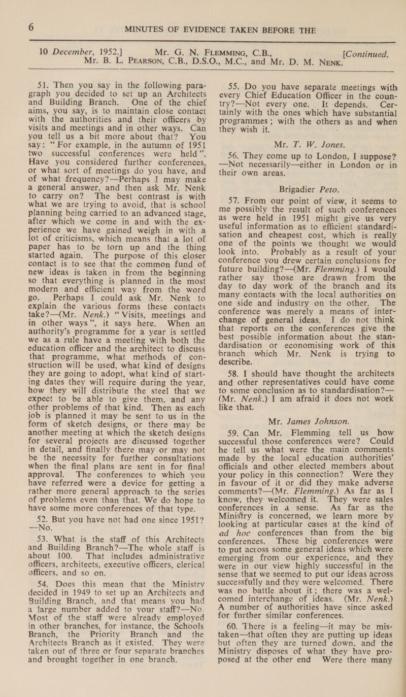 51. Then you say in the following para- graph you decided to set up an Architects and Building Branch. One of the chief aims, you say, is to maintain close contact with the authorities and their officers by visits and meetings and in other ways. Can you tell us a bit more about that? You say: “For example, in the autumn of 1951 two successful conferences were held”. Have you considered further conferences, or what sort of meetings do you have, and of what frequency?—Perhaps J may make a general answer, and then ask Mr. Nenk to carry on? The best contrast is with what we are trying to avoid, that is school planning being carried to an advanced stage, after which we come in and with the ex- perience we have gained weigh in with a lot of criticisms, which means that a lot of paper has to be torn up and the thing started again. The purpose of this closer contact is to see that the common fund of new ideas is taken in from the beginning so that everything is planned in the most modern and efficient way from the word go. Perhaps I could ask Mr. Nenk to explain the various forms these contacts take?—(Mr. Nenk.) “ Visits, meetings and in other ways”, it says) here. When an authority’s programme for a year is settled we as a rule have a meeting with both the education officer and the architect to discuss that programme, what methods of con- struction will be used, what kind of designs they are going to adopt, what kind of start- ing dates they will require during the year, how they will distribute the steel that we expect to be able to give them, and any other problems of that kind. Then as each job is planned it may be sent to us in the form of sketch designs, or there may be another meeting at which the sketch designs for several projects are discussed together in detail, and finally there may or may not be the necessity for further consultations when the final plans are sent in for final approval. The conferences to which you have referred were a device for getting a rather more general approach to the series of problems even than that. We do hope to have some more conferences of that type. 52. But you have not had one since 1951? —No. ° 53. What is the staff of this Architects and Building Branch?—The whole staff is about 100. That includes administrative officers, architects, executive officers, clerical officers, and so on. 54. Does this mean that the Ministry decided in 1949 to set up an Architects and Building Branch, and that means you had a large number added to your staff?—No. Most of the staff were already employed in other branches, for instance, the Schools Branch, the Priority Branch and _ the Architects Branch as it existed. They were taken out of three or four separate branches and brought together in one branch. 55. Do you have separate meetings with every Chief Education Officer in the coun- try?—-Not every one. It depends. Cer- tainly with the ones which have substantial programmes ; with the others as and when they wish it. Mr. JT. W. Jones. 56. They come up to London, I suppose? ——Not necessarily—either in London or in their own areas. Brigadier Peto. 57. From our point of view, it seems to me possibly the result of such conferences as were held in 1951 might give us very useful information as to efficient standardi- sation and cheapest cost, which is really one of the points we thought we would look into. Probably as a result of your conference you drew certain conclusions for future building?—(Mr. Flemming.) I would rather say those are drawn from the day to day work of the branch and its many contacts with the local authorities on one side and industry on the other. The conference was merely a means of inter- change of general ideas, I do not think that reports on the conferences give the best possible information about the stan- dardisation or economising work of this ‘branch which Mr. Nenk is trying to describe. 58. I should have thought the architects and other representatives could have come to some conclusion as to standardisation?— (Mr. Nenk.) I am afraid it does not work like that. Mr. James Johnson. 59. Can Mr. Flemming tell us how successful those conferences were? Could he tell us what were the main comments made by the local education authorities’ officials and other elected members about your policy in this connection? Were they in favour of it or did they make adverse comments?—(Mr. Flemming.) As far as I know, they welcomed it. They were sales conferences in a sense. As far as the Ministry is concerned, we learn more by looking at particular cases at the kind of ad hoc conferences than from the big conferences. These big conferences were to put across some general ideas which were emerging from our experience, and they were in our view highly successful in the sense that we seemed to put our ideas across successfully and they were welcomed. There was no battle about it; there was a wel- comed interchange of ideas. (Mr. Nenk.) A number of authorities have since asked for further similar conferences. 60. There is a feeling—it may be mis- taken—that often they are putting up ideas but often they are turned down, and the Ministry disposes of what they have pro- posed at the other end Were there many