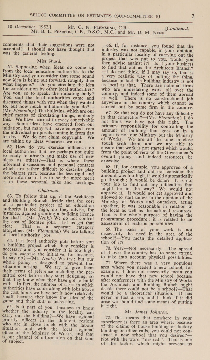10 December, 1952.] [Continued.  comments that their suggestions were not accepted?—I should not have thought that was the general feeling. Miss Ward. 61. Supposing when ideas do come up from the Jocal education authorities to the Ministry aud you consider that some sound new idea is being put forward, roughly then what happens? Do you circulate the idea for consideration by other local authorities? Are you, so to speak, the initiating body? You said the local authorities came and discussed things with you when they wanted to, but how much initiation do you do?— (Mr. Flemming.) The bulletins, which are our chief means of circulating things, embody this. We have learned in every conceivable way. Some ideas have emerged from our initiation, but many will have emerged from the individual proposals coming in from day to day. We do not claim copyright. We are taking up ideas wherever we can. 62. How do you exercise influence on local authorities that are perhaps not quite so ready to absorb and make use of new ideas as others?—That is where these informal discussions and personal contacts which are rather difficult to describe play the biggest part, because the less rigid and ‘more informal it has to be the more merit is in these personal talks and meetings. Chairman. 63. To follow that up, if the Architects and Building Branch decide that the cost of a particular project of an education authority is too high, do they advise, for instalice, against granting a building licence for that?--(M*. Nenk.) We do not control the cost of licensed jobs. Let us get that clear. That is a_ separate category altogether. (Mr. Flemming.) We are talking of local authority jobs. 64. If a local authority puts before you a ouilding project which they consider is necessary and you consider it is too high, do you exercise the initiative, for instance, to say no?—(Mr. Nenk.) We try; but our whole policy is designed to prevent that situation arising. We try to give them their terms of reference including the per- mitted cost before they start designing, so that they know what they have got to build with. In fact, the number of cases in which authorities have come along with jobs above the cost limits we have set is now relatively small, because they know the rules of the game and their skiJ] is increasing. _ 65. Is it part of your business to know whether the industry in the locality can ‘carry out the building?—-We have regional priority officers in the different regions who are in close touch with the labour situation and with the local regional office of the Ministry of Works, and that is our channel of information on that kind of subject.  66. If, for instance, you found that the industry was not capable, in your opinion, in a particular locality of carrying out the project that was put to you, would you then advise against it? Is it your business to find that out as the Architects Branch? —I do not think, if I may say so, that is a very realistic way of putting the thing, because in fact the building industry is not as local as that. There are national firms who are undertaking work all over the country, and indeed some of them abroad as well. There is no constructional job anywhere in the country which cannot be carried out by some firm in the country. 67. So that you do not have any difficulty in that connection?—(Mr. Flemming.) I do not think we have got this right. The primary responsibility for controlling the amount of building that goes on in a region is not our Ministry but the Ministry of Works. We are all the time in close touch with them, and we are able to ensure that work is not started which would, from the point of view of the Government’s overall policy, and indeed resources, be excessive. 68. If, for example, you approved of a building. project and did not consider the amount was too high, it would automatically go through; it would be done? It is not your job to find out any difficulties that might be in the way?—We would not approve it. It would not get approved and allowed to start unless in the opinion of the Ministry of Works and ourselves, acting together, it was reasonable in relation to the local as well as the national resources. That is the whole purpose of having the programme procedure; it is related to an assessment of realistic possibilities. 69. The basis of your work is not necessarily the need in the area of the school?—-You mean the detailed applica- tion of it? 70. Yes?—Not necessarily. The spread of it over the country has, to some extent, to take into account physical possibilities. 71. Where there was a very populous area where you needed a new school, for example, it does not necessarily mean you would not have that new school because after conferences with the Ministry of Works the Architects and Building Branch might decide there could not be a school?—That would be a theoretical situation. It has never in fact arisen, and I think if it did arise we should find some means of putting it right. Mr. James Johnson. 72. This means that nowhere in your experience is there an area where, because of the claims of house building or factory building or other calls, you could not con- struct a new school that you desired?— Not with the word “ desired”. That is one of the factors which might prevent us
