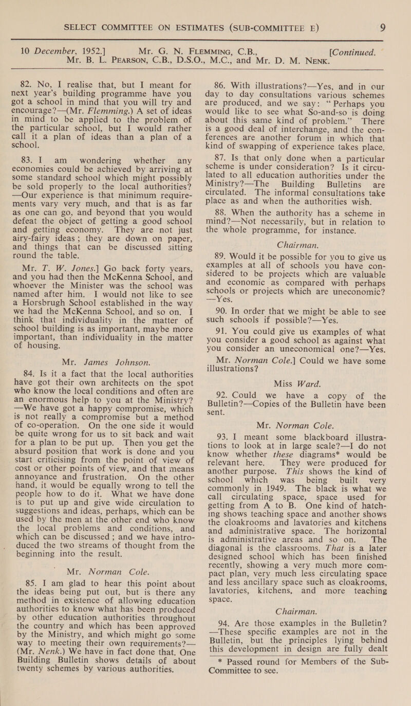  10 December, 1952.] [Continued. —  82. No, I realise that, but I meant for next year’s building programme have you got a school in mind that you will try and encourage?—(Mr. Flemming.) A set of ideas in mind to be applied to the problem of the particular school, but I would rather call it a plan of ideas than a plan of a school. 83. I am wondering whether any economies could be achieved by arriving at some standard school which might possibly be sold properly to the local authorities? —Our experience is that minimum require- ments vary very much, and that is as far as one can go, and beyond that you would defeat the object of getting a good school and getting economy. They are not just airy-fairy ideas; they are down on paper, and things that can be discussed sitting round the table. Mr. T. W. Jones.| Go back forty years, and you had then the McKenna School, and whoever the Minister was the school was named after him. I would not like to see a Horsbrugh School established in the way we had the McKenna School, and so on. I think that individuality in the matter of school building is as important, maybe more important, than individuality in the matter of housing. Mr. James Johnson. 84. Is it a fact that the local authorities have got their own architects on the spot who know the local conditions and often are an enormous help to you at the Ministry? —We have got a happy compromise, which is not really a compromise but a method of co-operation. On the one side it would be quite wrong for us to sit back and wait for a plan to be put up. Then you get the absurd position that work is done and you start criticising from the point of view of cost or other points of view, and that means annoyance and frustration. On the other hand, it would be equally wrong to tell the people how to do it. What we have done is to put up and give wide circulation to suggestions and ideas, perhaps, which can be used by the men at the other end who know the local problems and conditions, and which can be discussed ; and we have intro- duced the two streams of thought from the beginning into the result. Mr. Norman Cole. 85. I am glad to hear this point about the ideas being put out, but is there any method in existence of allowing education authorities to know what ‘has been produced by other education authorities throughout the country and which has been approved by the Ministry, and which might go some way to meeting their own requirements?— (Mr. Nenk.) We have in fact done that. One Building Bulletin shows details of about twenty schemes by various authorities. 86. With illustrations?—Yes, and in cur day to day consultations various schemes are produced, and we say: “ Perhaps you would like to see what So-and-so is doing about this same kind of problem.” There is a good deal of interchange, and the con- ferences are another forum in which that kind of swapping of experience takes place. 87. Is that only done when a particular scheme is under consideration? Is it circu- lated to all education authorities under the Ministry?—The Building Bulletins are circulated. The informal consultations take place as and when the authorities wish. 88. When the authority has a scheme in mind?—Not necessarily, but in relation to the whole programme, for instance. Chairman. 89. Would it be possible for you to give us examples at all of schools you have con- sidered to be projects which are valuable and economic as compared with perhaps schools or projects which are uneconomic? = Yes. 90. In order that we might be able to see such schools if possible?—Yes. 91. You could give us examples of what you consider a good school as against what you consider an uneconomical one?—Yes. Mr. Norman Cole.] Could we have some illustrations? Miss Ward. 92. Could we have a copy of the Bulletin?—Copies of the Bulletin have been sent. Mr. Norman Cole. 93. I meant some blackboard illustra- tions to look at in large scale?—I do not know whether these diagrams* would be relevant here. They were produced for another purpose. This shows the kind of school which was. being built very commonly in 1949. The black is what we call circulating space, space used for getting from A to B. One kind of hatch- ing shows teaching space and another shows the cloakrooms and lavatories and kitchens and administrative space. The horizontal is administrative areas and so on. The diagonal is the classrooms. That is a later designed school which has been finished recently, showing a very much more com- pact plan, very much less circulating space and less ancillary space such as cloakrooms, lavatories, kitchens, and more teaching space. Chairman. 94. Are those examples in the Bulletin? —These specific examples are not in the Bulletin, but the principles lying behind this development in design are fully dealt * Passed round for Members of the Sub- Committee to see.  