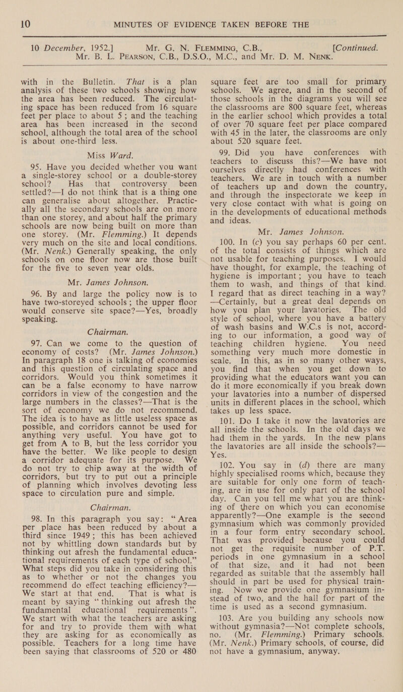  10 December, 1952.] [Continued.    with in the Bulletin. JThat is a _ plan analysis of these two schools showing how the area has been reduced. The circulat- ing space has been reduced from 16 square feet per place to about 5; and the teaching area has been increased in the second school, although the total area of the school is about one-third less. Miss Ward. 95. Have you decided whether you want a single-storey school or a double-storey school? Has that controversy been settled?—I do not think that is a thing one can generalise about altogether. Practic- ally all the secondary schools are on more than one storey, and about half the primary schools are now being built on more than one storey. (Mr. Flemming.) It depends very much on the site and local conditions. (Mr. Nenk.) Generally speaking, the only schools on one floor now are those built for the five to seven vear olds. Mr. James Johnson. 96. By and large the policy now is to have two-storeyed schools; the upper floor would conserve site space?—Yes, broadly speaking. Chairman. 97. Can we come to the question of economy of costs? (Mr. James Johnson.) In paragraph 18 one is talking of economies and this question of circulating space and corridors. Would you think sometimes it can be a false economy to have narrow corridors in view of the congestion and the large numbers in the classes?—That is the sort of economy we do not recommend. The idea is to have as little useless space as possible, and corridors cannot be used for anything very useful. You have got to get from A to B, but the less corridor you have the better. We like people to design a corridor adequate for its purpose. We do not try to chip away at the width of corridors, but try to put out a principle of planning which involves devoting less space to circulation pure and simple. Chairman. 98. In this paragraph you say: “ Area per place has been reduced by about a third since 1949; this has been achieved not by whittling down standards but by thinking out afresh the fundamental educa- tional requirements of each type of school.” What steps did you take in considering this as to whether or not the changes you recommend do effect teaching efficiency?— We start at that end. That is what is meant by saying “thinking out afresh the fundamental educational requirements”. We start with what the teachers are asking for and try to provide them with what they are asking for as economically as possible. Teachers for a long time have been saying that classrooms of 520 or 480 square feet are too small for primary schools. We agree, and in the second of those schools in the diagrams you will see the classrooms are 800 square feet, whereas in the earlier school which provides a total of over 70 square feet per place compared with 45 in the later, the classrooms are only about 520 square feet. 99. Did you have conferences with teachers to discuss this?—-We have not ourselves directly had conferences with teachers. We are in touch with a number of teachers up and down the country, and through the inspectorate we keep in very close contact with what is going on in the developments of educational methods and ideas. Mr. James Johnson. 100. In (c) you say perhaps 60 per cent. of the total consists of things which are not usable for teaching purposes. I would have thought, for example, the teaching of hygiene is important; you have to teach them to wash, and things of that kind. I regard that as direct teaching in a way? —Certainly, but a great deal depends on how you plan your lavatories. The old style of school, where you have a battery of wash basins and W.C.s is not, accord- ing to our information, a good way of teaching children hygiene. You need something very much more domestic in scale. In this, as in so many other ways, you find that when you get down to providing what the educators want you can do it more economically if you break down your lavatories into a number of dispersed units in different places in the school, which 101. Do I take it now the lavatories are all inside the schools. In the old days we had them in the yards. In the new plans the lavatories are all inside the schools?— Yes: 102. You say in (d) there are many highly specialised rooms which, because they are suitable for only one form of teach- ing, are in use for only part of the school day. Can you tell me what you are think- ing of there on which you can economise apparently?—One example is the second gymnasium which was commonly provided in a four form entry secondary school. That was provided because you could not get the requisite number. of P.T. periods in one gymnasium in a school of that size, and it had not been regarded as suitable that the assembly hall should in part be used for physical train- ing. Now we provide one gymnasium in- stead of two, and the hall for part of the time is used as a second gymnasium. 103. Are you building any schools now without gymnasia?—Not complete schools, no. (Mr. Flemming.) Primary schools. (Mr. Nenk.) Primary schools, of course, did not have a gymnasium, anyway.