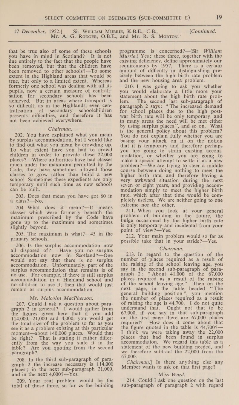  17 December, 1952.] [Continued. that be true also of some of these schools you have in mind in Scotland? It is not due entirely to the fact that the people have been removed, but that the children have been removed to other schools?—To some extent in the Highland areas that would be true, but only to a limited extent. Whereas formerly one school was dealing with all its pupils, now a certain measure of centrali- sation for secondary schools has_ been achieved. But in areas where transport is so difficult, as in the Highlands, even cen- tralisation of secondary schoolchildren presents difficulties, and therefore it has not been achieved everywhere. Chairman. 202. You have explained what you mean by surplus accommodation, but I would like to find out what you mean by crowding up. To what extent have you had to crowd children in order to provide these 22,000 places?—Where authorities have had classes much under the maximum permitted by the Code, they have sometimes allowed those classes to grow rather than build a new school. Sometimes these expedients are only temporary until such time as new schools can be built. 203. Does that mean you have got 60 in a class?—No. 204. What does it mean?—It means classes which were formerly beneath the maximum prescribed by the Code have gone up to the maximum and sometimes slightly beyond. 205. The maximum is what?—45 in the _ primary schools. 206. Is the surplus accommodation now all disposed of? Have you no surplus accommodation now in Scotland?—One would not say that there is no surplus accommodation. Unfortunately, part of the surplus accommodation that remains is of no use. For example, if there is still surplus accommodation in a Highland school and no children to use it, then that would just remain as surplus accommodation. Mr. Malcolm MacPherson. 207. Could I ask a question about para- graph 2 in general? I would gather from the figures given here that if you add 114,000, 21,000 and 4,000, you would get the total size of the problem so far as you see it as a problem existing at this particular moment—about 140,000 places. Would that be right? That is stating it rather differ- ently from the way you state it in the table?—Are you quoting from the second paragraph? 208. In the third sub-paragraph of para- graph 2 the increase necessary is 114,000 places; in the next sub-paragraph 21,000, and in the next 4,000?—Yes. 209. Your real problem would be the total of those three, so far as the building programme is concerned?—(Sir William Murrie.) Yes: these three, together with the existing deficiency, define approximately our requirements by 1957. There is a certain amount of difficulty in distinguishing pre- cisely between the high birth rate problem and the new housing area problem. 210. I was going to ask you whether you would elaborate a little more your statement about the high birth rate prob- lem. The second last sub-paragraph of paragraph 2 says: ‘“‘ The increased demand for school places due to the high post- war birth rate will be only temporary, and in many areas the need will be met either by using surplus places”, and so on. What is the general policy about this problem? You do not explain fully whether you are basing your attack on it on the notion that it is temporary and therefore perhaps you are going to strain existing accom- modation, or whether you are going to make a special attempt to settle it as a new problem?—We are trying to steer a middle course between doing nothing to meet the higher birth rate, and therefore having a very awkward situation during the next seven or eight years, and providing accom- modation simply to meet the higher. birth rate, which after that time would be com- pletely useless. We are neither going to one extreme nor the other. 211. When you look at your general problem of building in the future, the bulge occasioned by the higher birth rate is only temporary and incidental from your point of view?—Yes. 212. Your main problem would so far as possible take that in your stride?—Yes. Chairman. 213. In regard to the question of the number of places required as a result of the raising of the school leaving age, you say in the second sub-paragraph of para- graph 2: “About 41,000 of the 67,000 places required as a result of the raising of the school leaving age.” Then on the next page, in the table headed “The general building position”, you mention the number of places required as a result of raising the age is 44,700. I do not quite understand that. Ought not that to be 67,000, if you say in that sub-paragraph on the first page there are 67,000 places required? How does it come about that the figure quoted in the table is 44,700?— I think we were taking away the 22,000 places that had been found in surplus accommodation. We regard this table as a statement of the new building needed, and we therefore subtract the 22,000 from the 67,000. Chairman.|] Is there anything else any Member wants to ask on that first page? Miss Ward. 214. Could I ask one question on the last sub-paragraph of paragraph 2 with regard